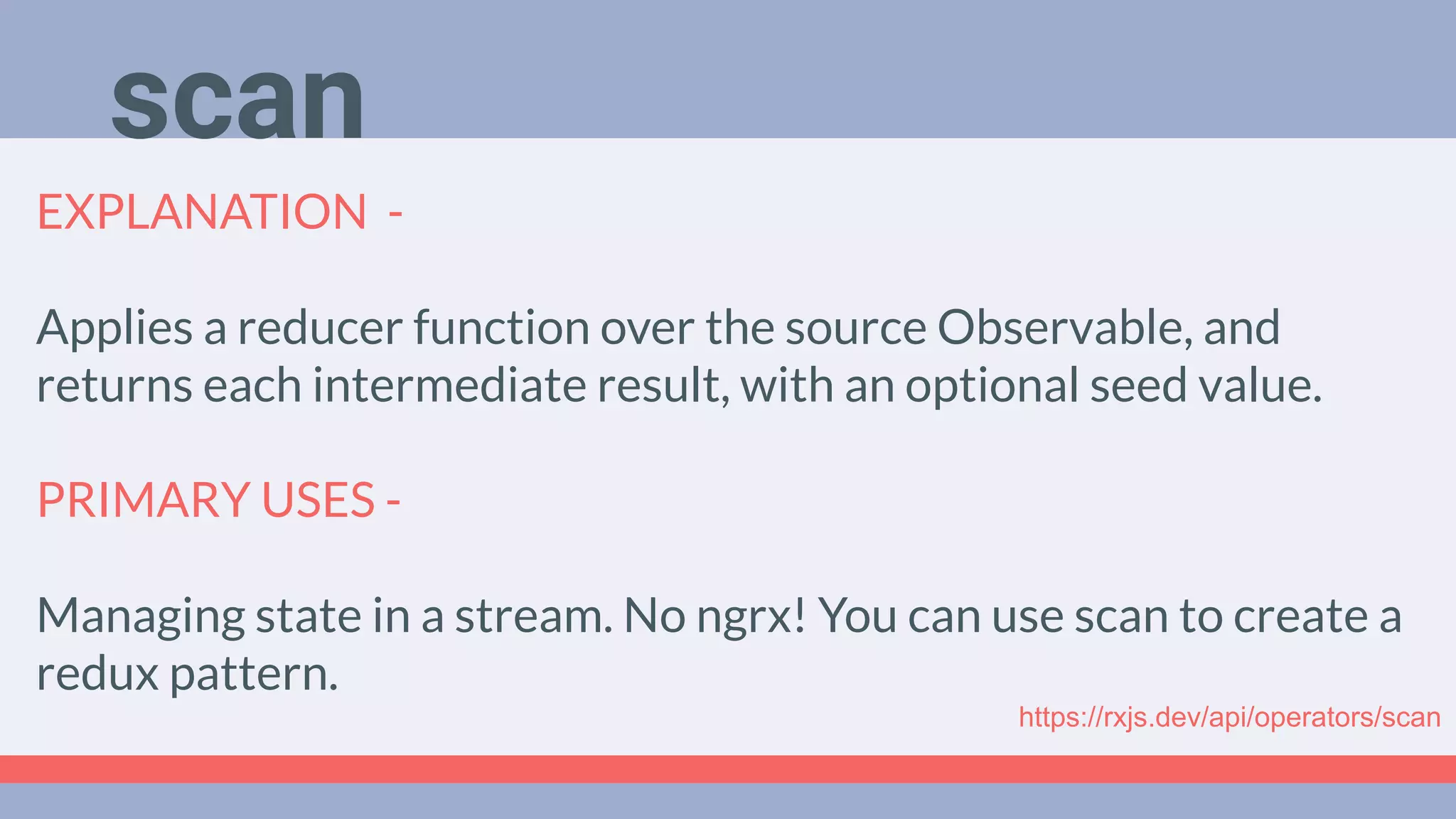 Deep Dive
Podcast
EXPLANATION -
Applies a reducer function over the source Observable, and
returns each intermediate result, with an optional seed value.
PRIMARY USES -
Managing state in a stream. No ngrx! You can use scan to create a
redux pattern.
scan
https://rxjs.dev/api/operators/scan
 