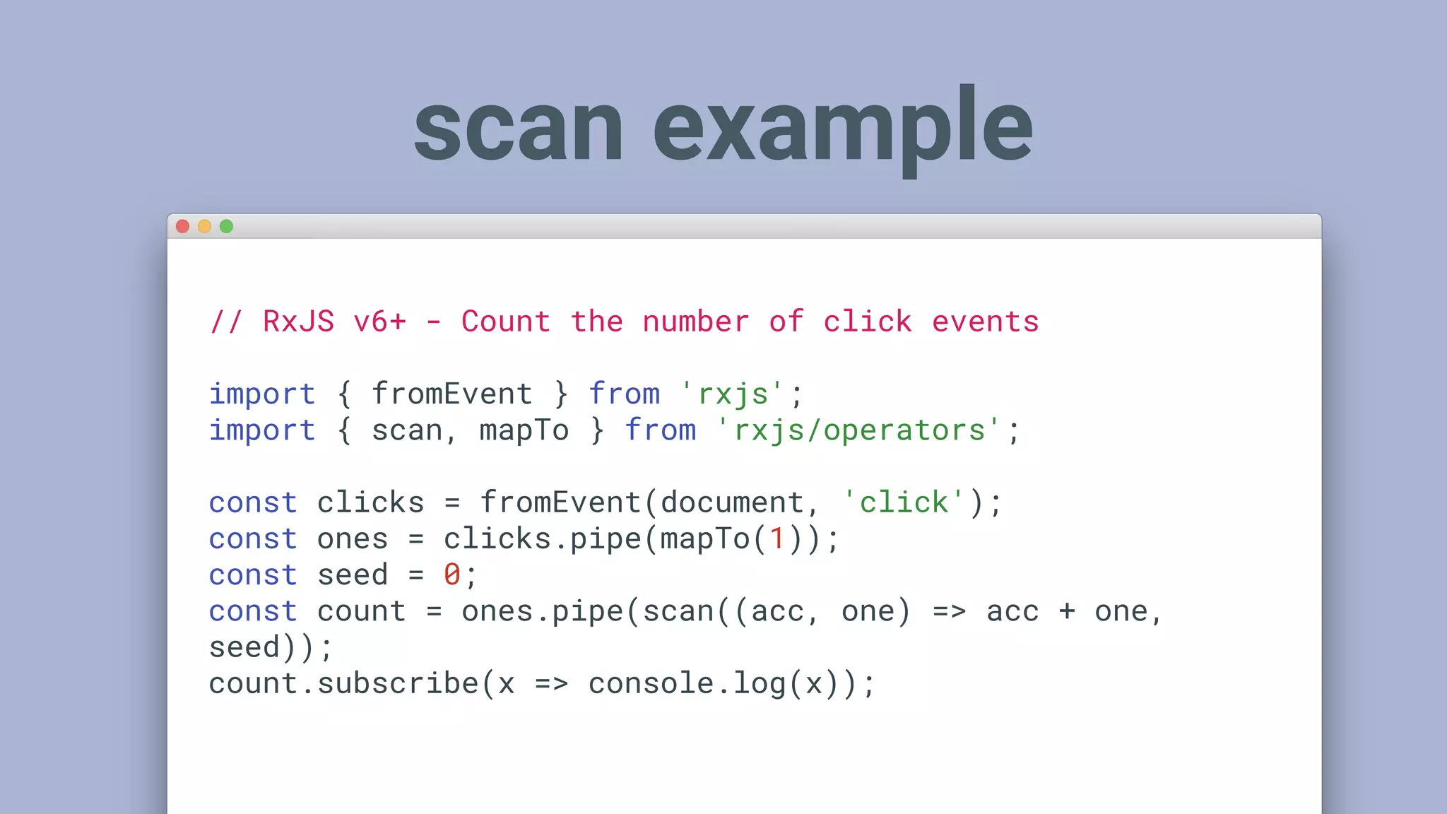 scan example
// RxJS v6+ - Count the number of click events
import { fromEvent } from 'rxjs';
import { scan, mapTo } from 'rxjs/operators';
const clicks = fromEvent(document, 'click');
const ones = clicks.pipe(mapTo(1));
const seed = 0;
const count = ones.pipe(scan((acc, one) => acc + one,
seed));
count.subscribe(x => console.log(x));
 