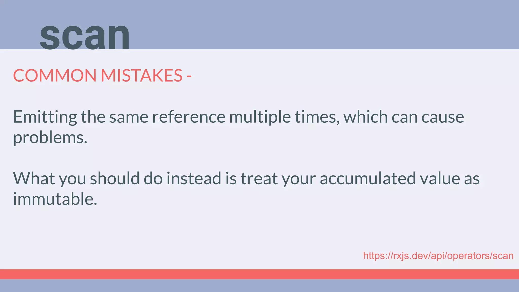 Deep Dive
Podcast
COMMON MISTAKES -
Emitting the same reference multiple times, which can cause
problems.
What you should do instead is treat your accumulated value as
immutable.
scan
https://rxjs.dev/api/operators/scan
 