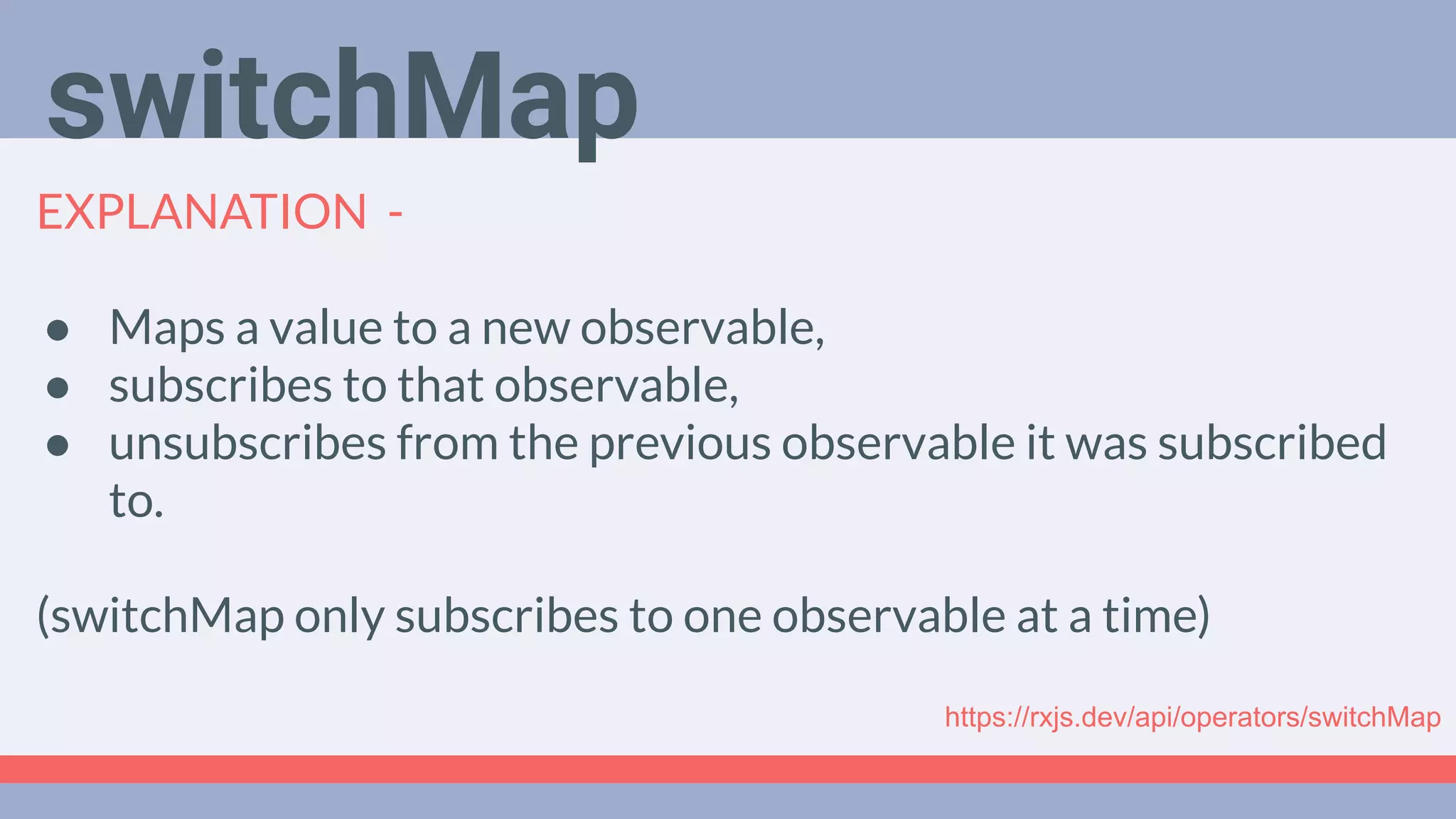 Deep Dive
Podcast
EXPLANATION -
● Maps a value to a new observable,
● subscribes to that observable,
● unsubscribes from the previous observable it was subscribed
to.
(switchMap only subscribes to one observable at a time)
switchMap
https://rxjs.dev/api/operators/switchMap
 