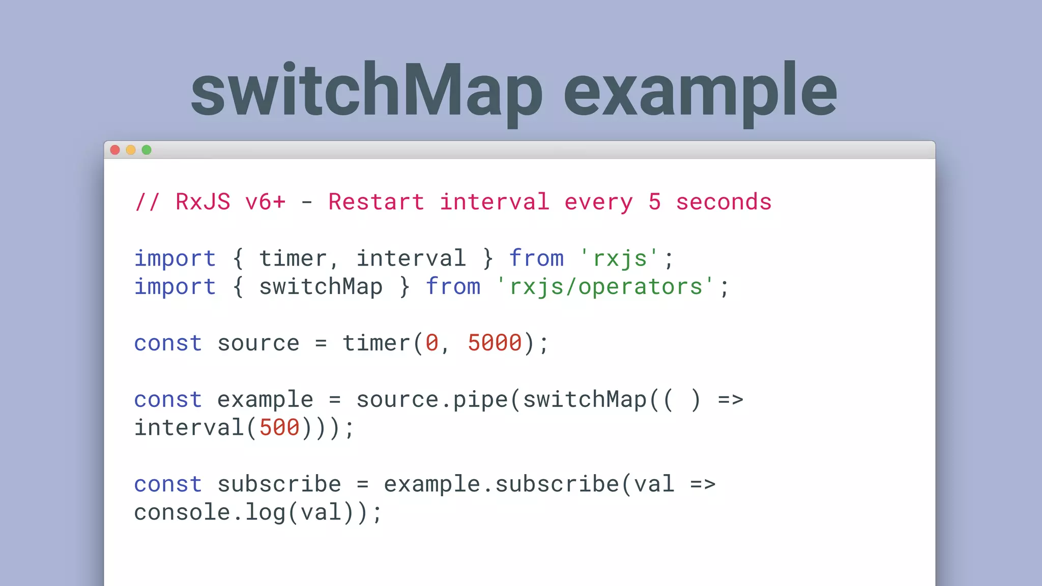 switchMap example
// RxJS v6+ - Restart interval every 5 seconds
import { timer, interval } from 'rxjs';
import { switchMap } from 'rxjs/operators';
const source = timer(0, 5000);
const example = source.pipe(switchMap(( ) =>
interval(500)));
const subscribe = example.subscribe(val =>
console.log(val));
 