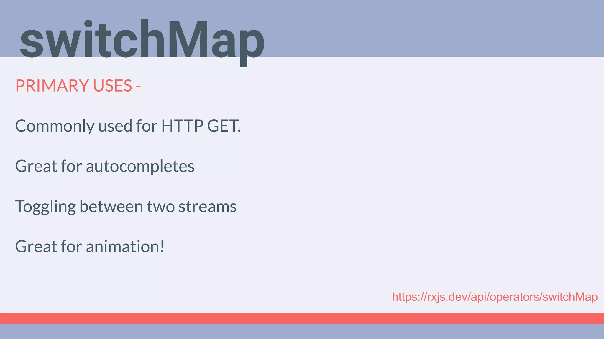 Deep Dive
Podcast
PRIMARY USES -
Commonly used for HTTP GET.
Great for autocompletes
Toggling between two streams
Great for animation!
switchMap
https://rxjs.dev/api/operators/switchMap
 