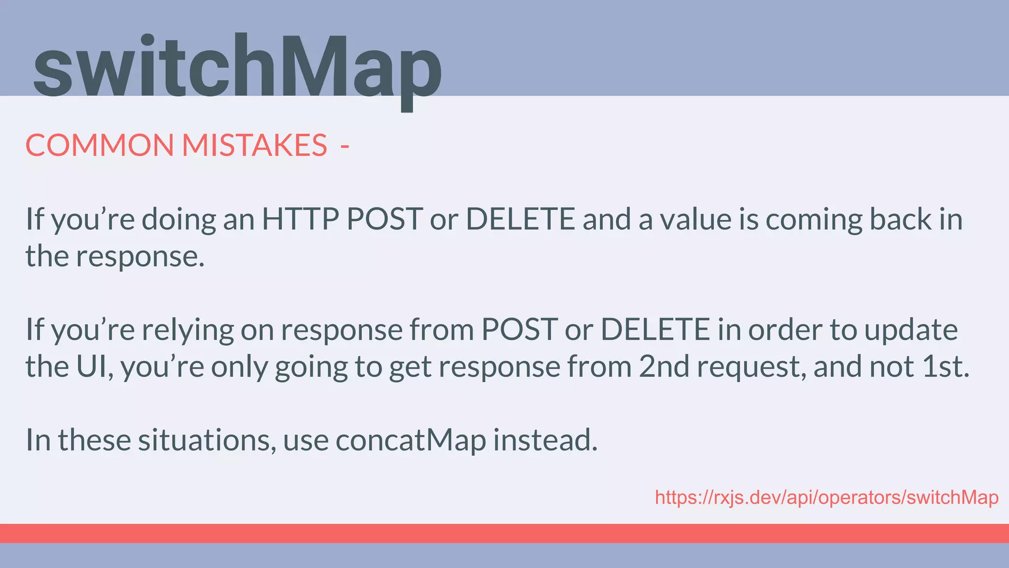 Deep Dive
Podcast
COMMON MISTAKES -
If you’re doing an HTTP POST or DELETE and a value is coming back in
the response.
If you’re relying on response from POST or DELETE in order to update
the UI, you’re only going to get response from 2nd request, and not 1st.
In these situations, use concatMap instead.
switchMap
https://rxjs.dev/api/operators/switchMap
 