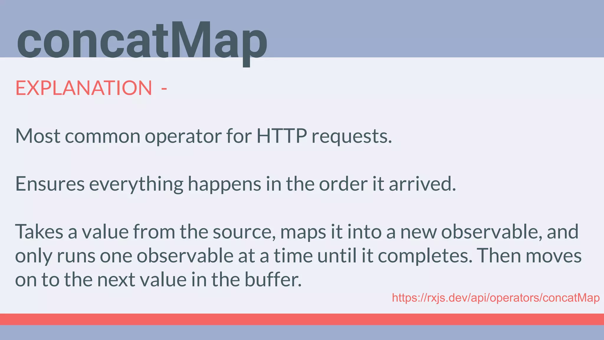 Deep Dive
Podcast
EXPLANATION -
Most common operator for HTTP requests.
Ensures everything happens in the order it arrived.
Takes a value from the source, maps it into a new observable, and
only runs one observable at a time until it completes. Then moves
on to the next value in the buffer.
concatMap
https://rxjs.dev/api/operators/concatMap
 