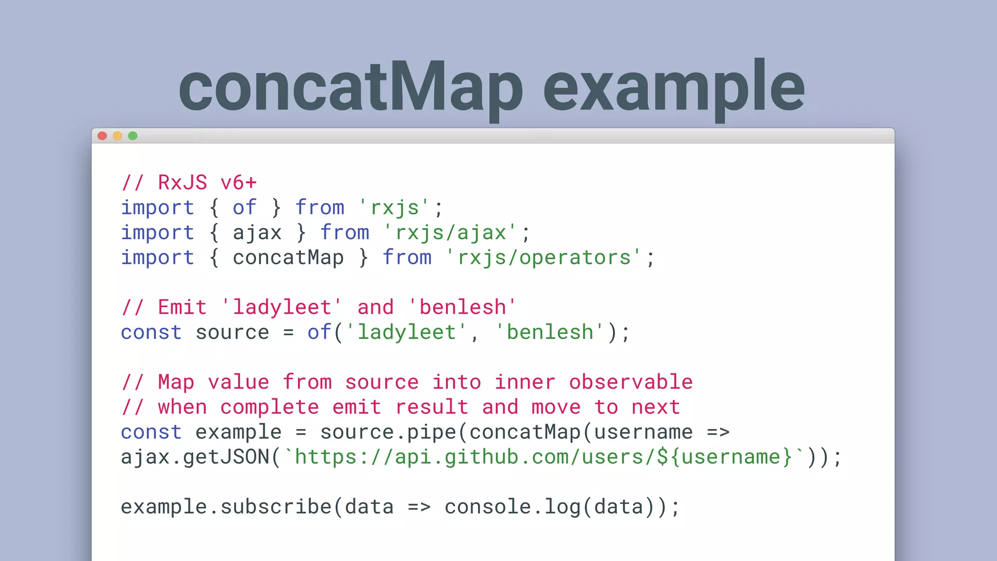 // RxJS v6+
import { of } from 'rxjs';
import { ajax } from 'rxjs/ajax';
import { concatMap } from 'rxjs/operators';
// Emit 'ladyleet' and 'benlesh'
const source = of('ladyleet', 'benlesh');
// Map value from source into inner observable
// when complete emit result and move to next
const example = source.pipe(concatMap(username =>
ajax.getJSON(`https://api.github.com/users/${username}`));
example.subscribe(data => console.log(data));
concatMap example
 