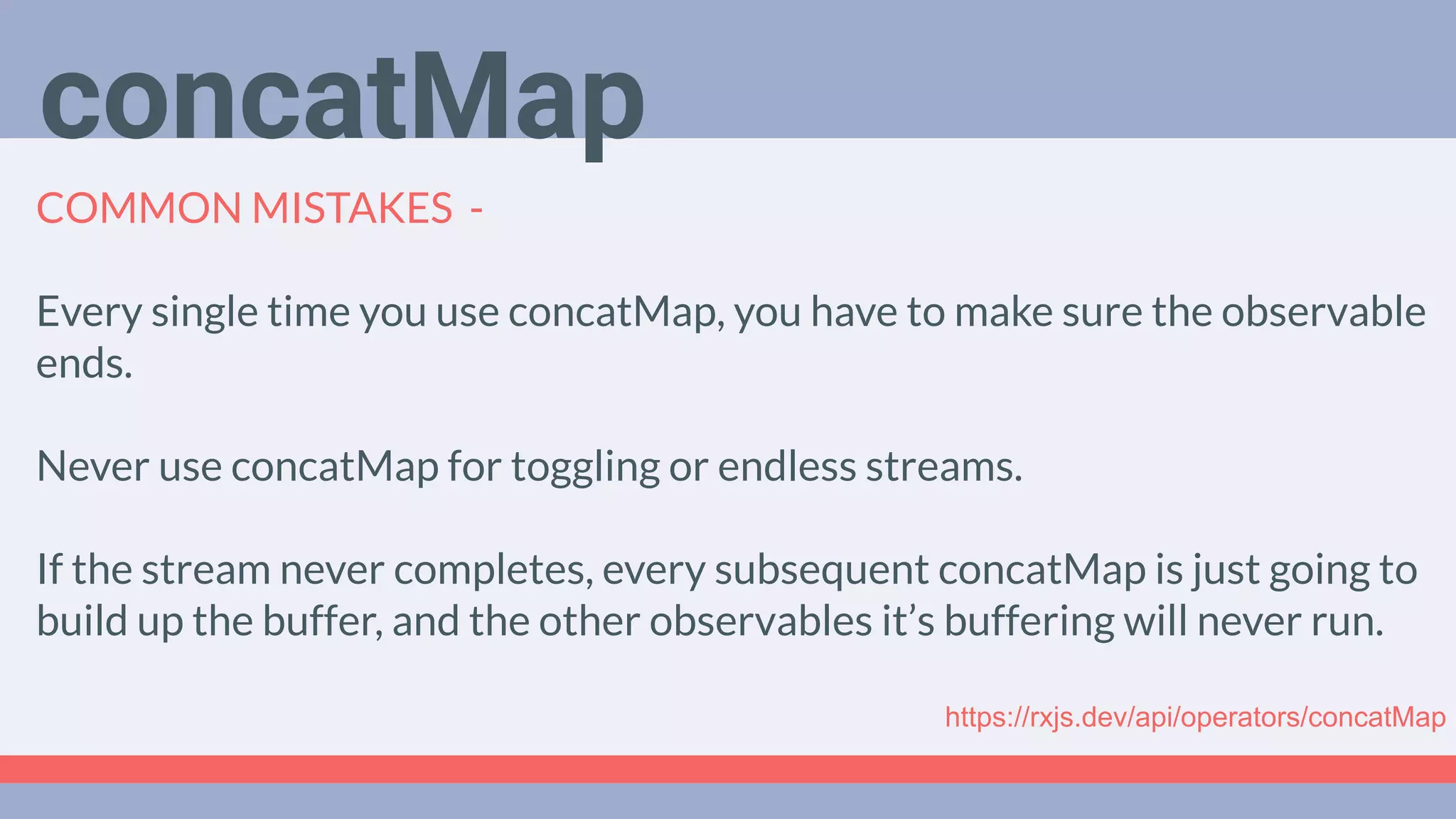 Deep Dive
Podcast
COMMON MISTAKES -
Every single time you use concatMap, you have to make sure the observable
ends.
Never use concatMap for toggling or endless streams.
If the stream never completes, every subsequent concatMap is just going to
build up the buffer, and the other observables it’s buffering will never run.
concatMap
https://rxjs.dev/api/operators/concatMap
 