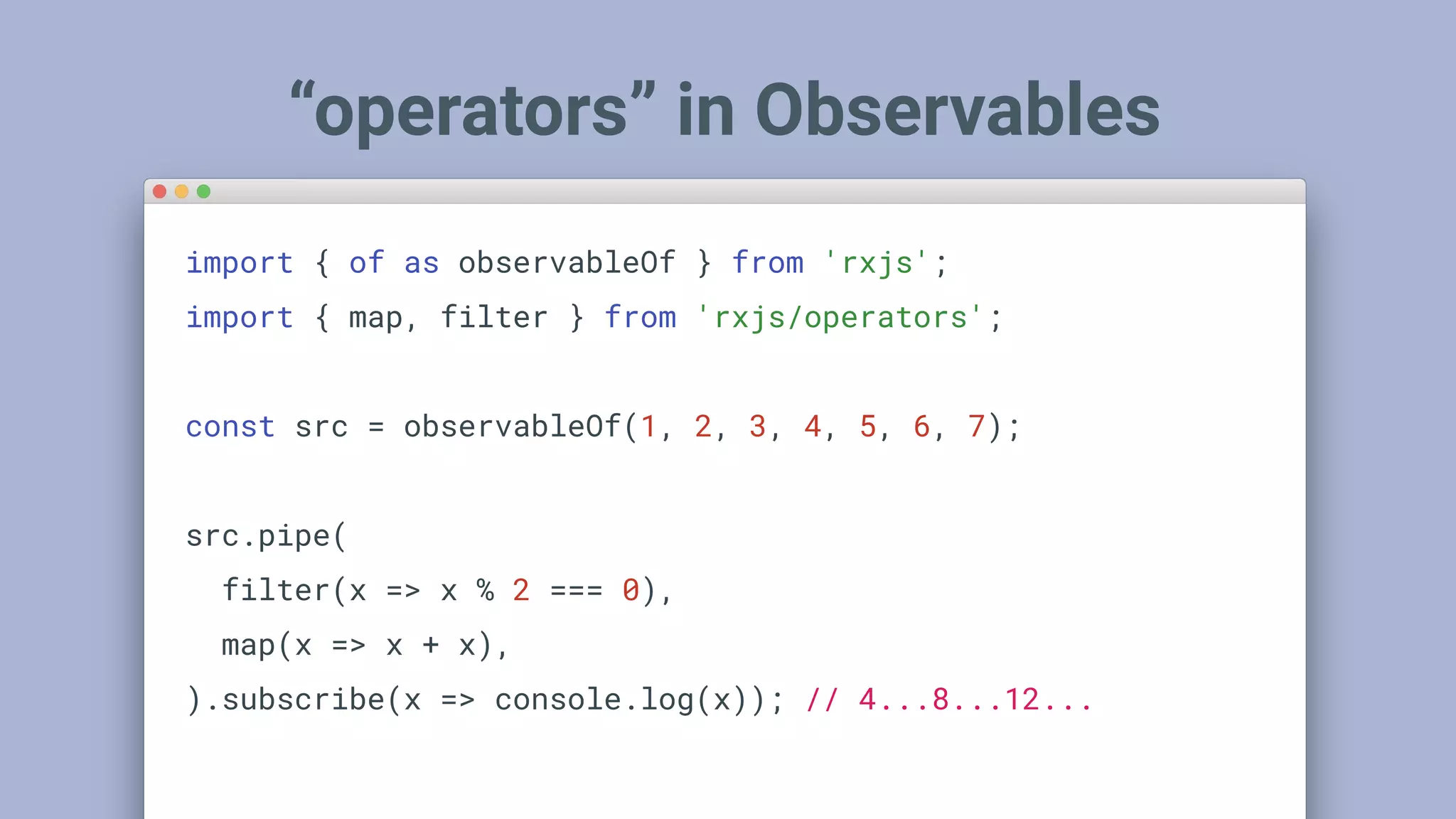 “operators” in Observables
import { of as observableOf } from 'rxjs';
import { map, filter } from 'rxjs/operators';
const src = observableOf(1, 2, 3, 4, 5, 6, 7);
src.pipe(
filter(x => x % 2 === 0),
map(x => x + x),
).subscribe(x => console.log(x)); // 4...8...12...
 