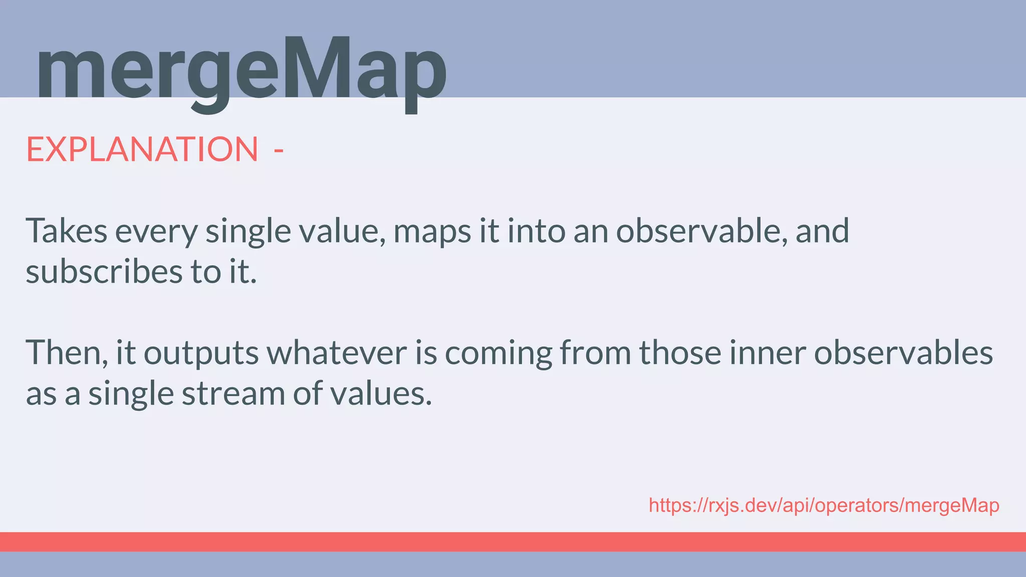 Deep Dive
Podcast
EXPLANATION -
Takes every single value, maps it into an observable, and
subscribes to it.
Then, it outputs whatever is coming from those inner observables
as a single stream of values.
mergeMap
https://rxjs.dev/api/operators/mergeMap
 