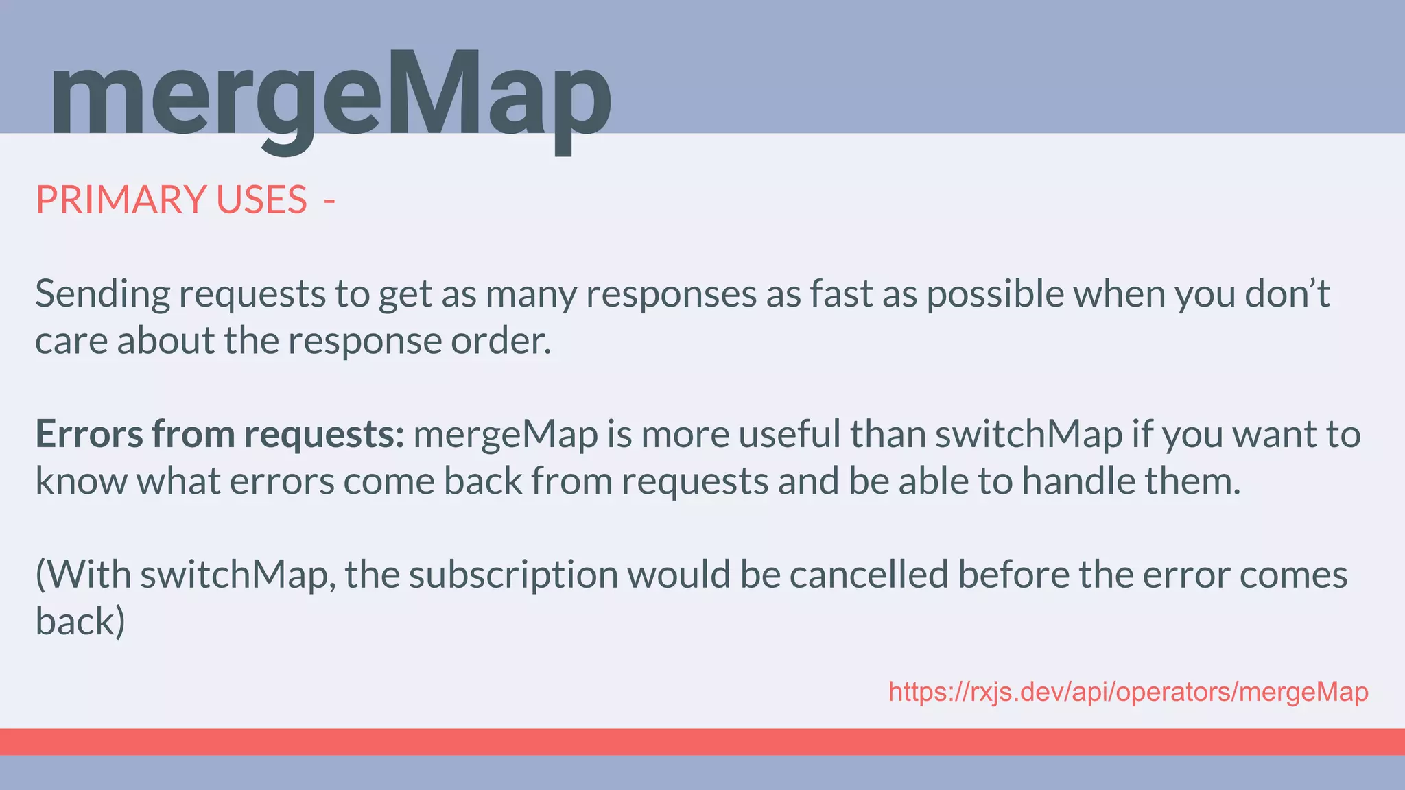 Deep Dive
Podcast
PRIMARY USES -
Sending requests to get as many responses as fast as possible when you don’t
care about the response order.
Errors from requests: mergeMap is more useful than switchMap if you want to
know what errors come back from requests and be able to handle them.
(With switchMap, the subscription would be cancelled before the error comes
back)
mergeMap
https://rxjs.dev/api/operators/mergeMap
 