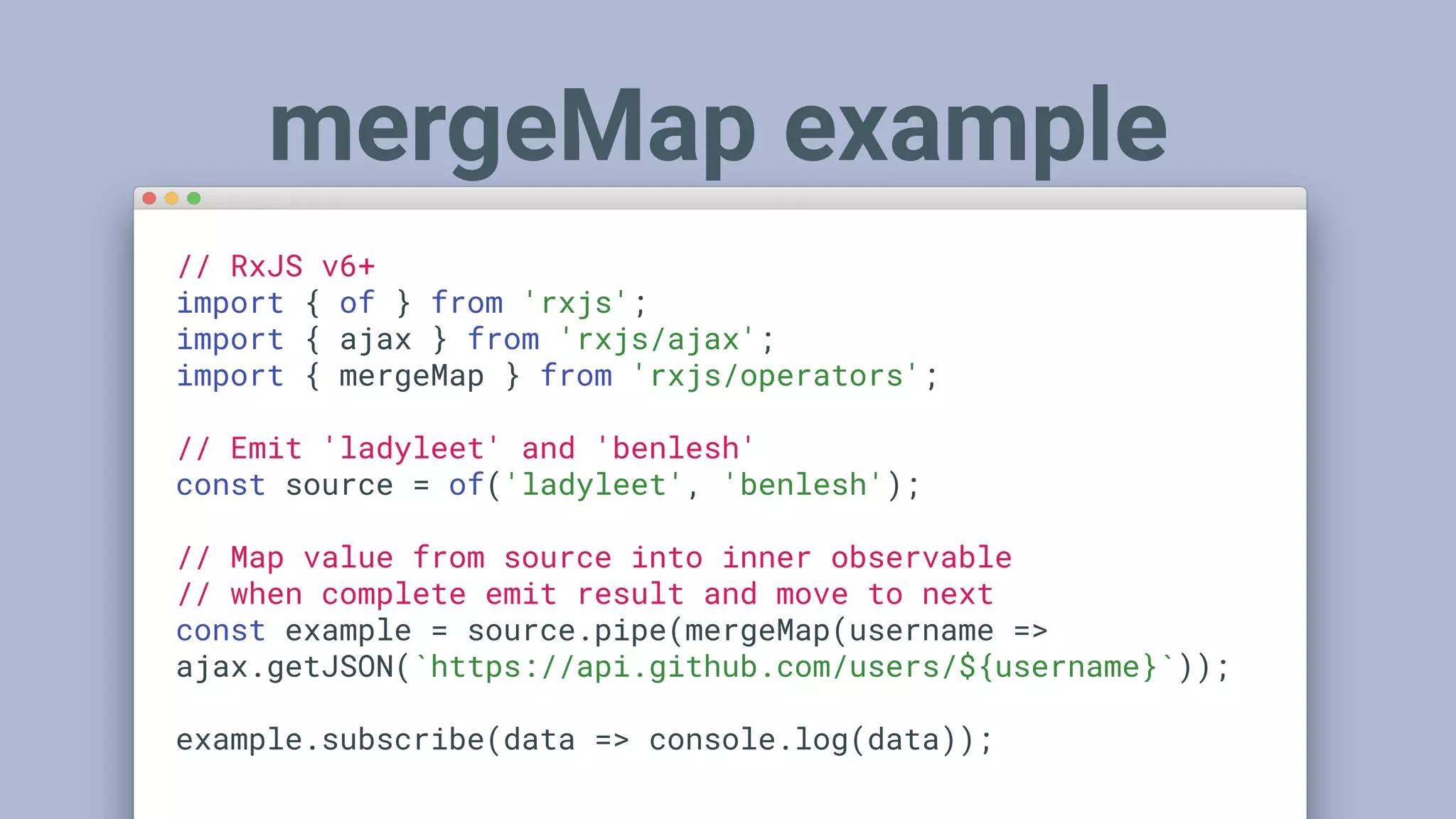 // RxJS v6+
import { of } from 'rxjs';
import { ajax } from 'rxjs/ajax';
import { mergeMap } from 'rxjs/operators';
// Emit 'ladyleet' and 'benlesh'
const source = of('ladyleet', 'benlesh');
// Map value from source into inner observable
// when complete emit result and move to next
const example = source.pipe(mergeMap(username =>
ajax.getJSON(`https://api.github.com/users/${username}`));
example.subscribe(data => console.log(data));
mergeMap example
 