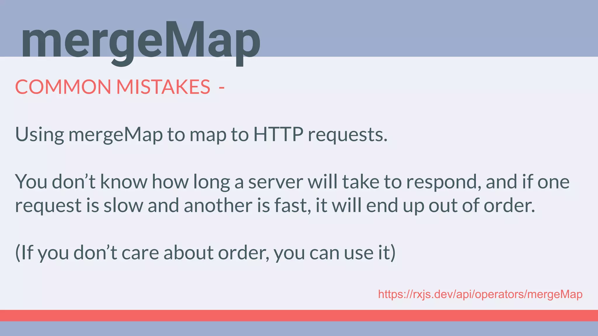 Deep Dive
Podcast
COMMON MISTAKES -
Using mergeMap to map to HTTP requests.
You don’t know how long a server will take to respond, and if one
request is slow and another is fast, it will end up out of order.
(If you don’t care about order, you can use it)
mergeMap
https://rxjs.dev/api/operators/mergeMap
 