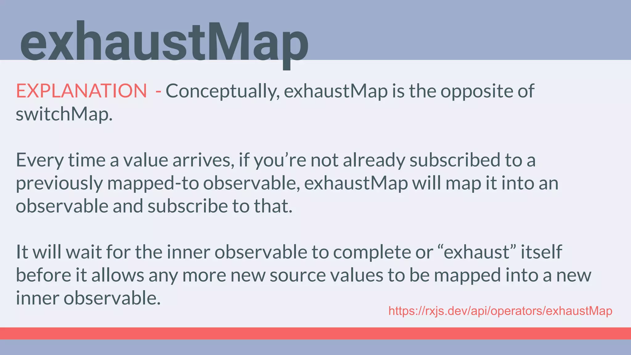 Deep Dive
Podcast
EXPLANATION - Conceptually, exhaustMap is the opposite of
switchMap.
Every time a value arrives, if you’re not already subscribed to a
previously mapped-to observable, exhaustMap will map it into an
observable and subscribe to that.
It will wait for the inner observable to complete or “exhaust” itself
before it allows any more new source values to be mapped into a new
inner observable.
exhaustMap
https://rxjs.dev/api/operators/exhaustMap
 