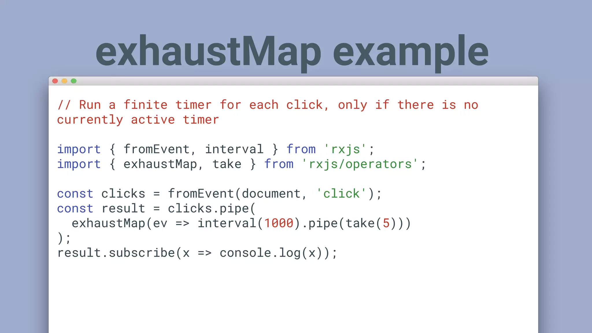 // Run a finite timer for each click, only if there is no
currently active timer
import { fromEvent, interval } from 'rxjs';
import { exhaustMap, take } from 'rxjs/operators';
const clicks = fromEvent(document, 'click');
const result = clicks.pipe(
exhaustMap(ev => interval(1000).pipe(take(5)))
);
result.subscribe(x => console.log(x));
exhaustMap example
 