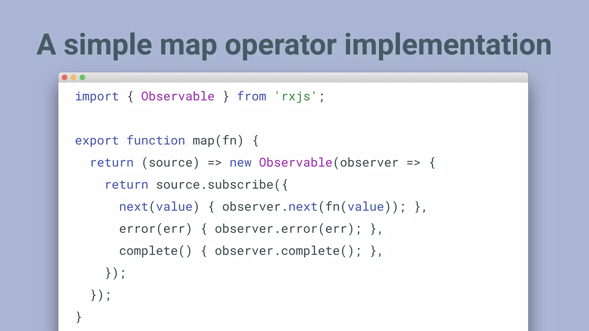 A simple map operator implementation
import { Observable } from 'rxjs';
export function map(fn) {
return (source) => new Observable(observer => {
return source.subscribe({
next(value) { observer.next(fn(value)); },
error(err) { observer.error(err); },
complete() { observer.complete(); },
});
});
}
 