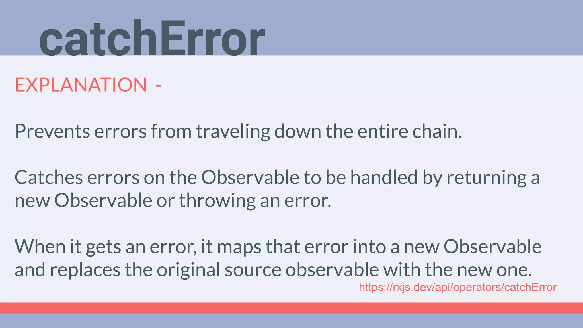 Deep Dive
Podcast
EXPLANATION -
Prevents errors from traveling down the entire chain.
Catches errors on the Observable to be handled by returning a
new Observable or throwing an error.
When it gets an error, it maps that error into a new Observable
and replaces the original source observable with the new one.
catchError
https://rxjs.dev/api/operators/catchError
 