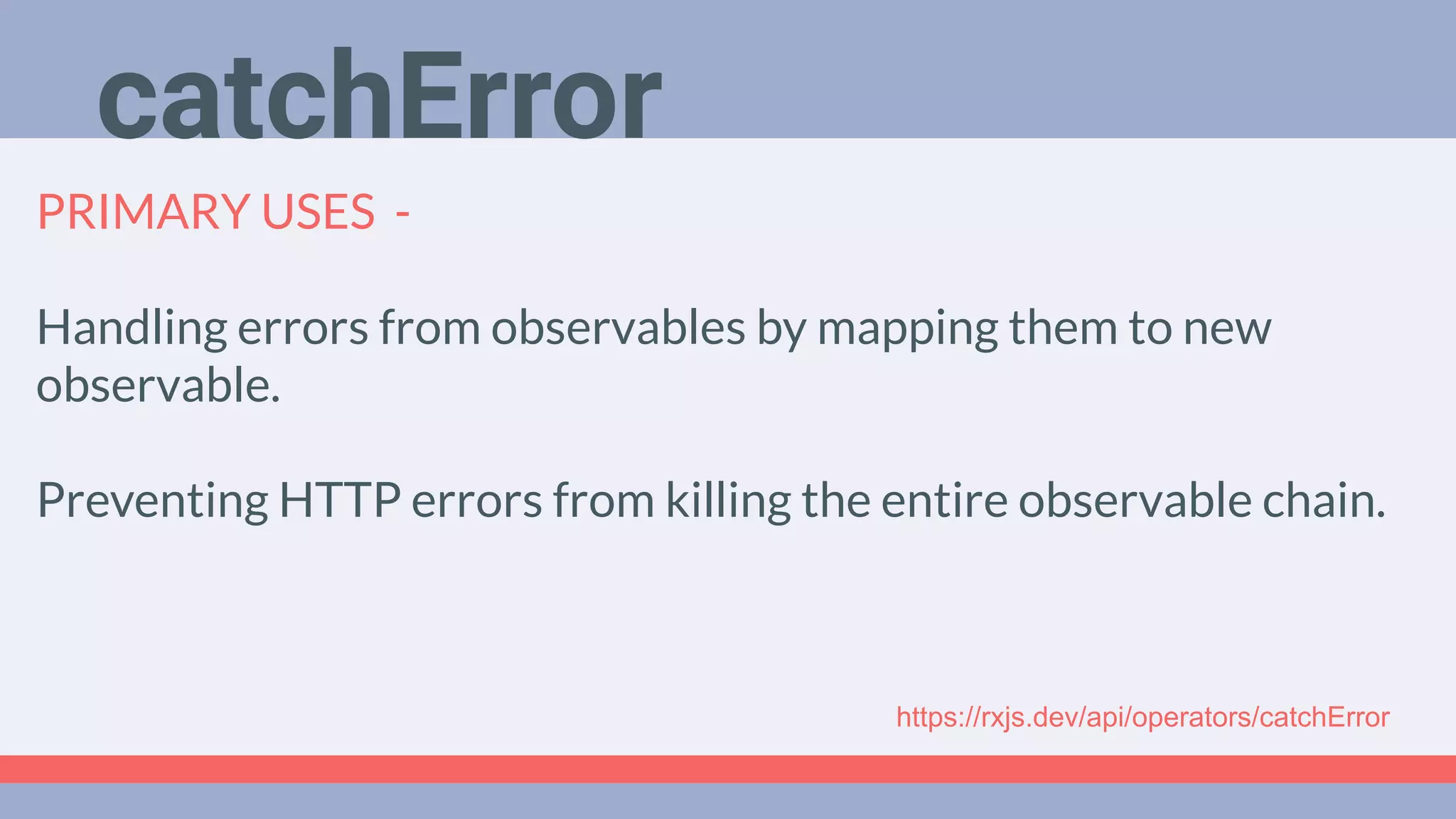 Deep Dive
Podcast
PRIMARY USES -
Handling errors from observables by mapping them to new
observable.
Preventing HTTP errors from killing the entire observable chain.
catchError
https://rxjs.dev/api/operators/catchError
 