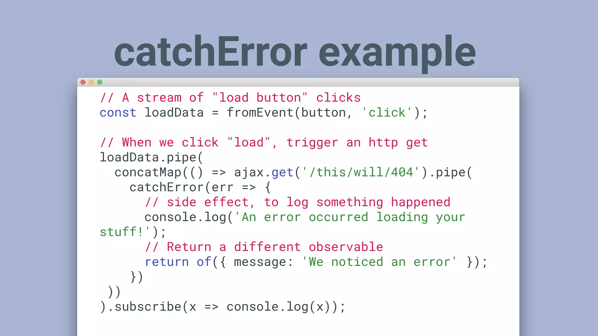 // A stream of "load button" clicks
const loadData = fromEvent(button, 'click');
// When we click "load", trigger an http get
loadData.pipe(
concatMap(() => ajax.get('/this/will/404').pipe(
catchError(err => {
// side effect, to log something happened
console.log('An error occurred loading your
stuff!');
// Return a different observable
return of({ message: 'We noticed an error' });
})
))
).subscribe(x => console.log(x));
catchError example
 