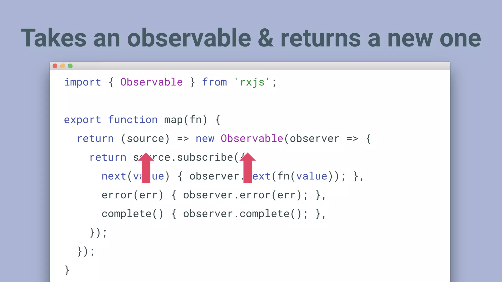 Takes an observable & returns a new one
import { Observable } from 'rxjs';
export function map(fn) {
return (source) => new Observable(observer => {
return source.subscribe({
next(value) { observer.next(fn(value)); },
error(err) { observer.error(err); },
complete() { observer.complete(); },
});
});
}
 