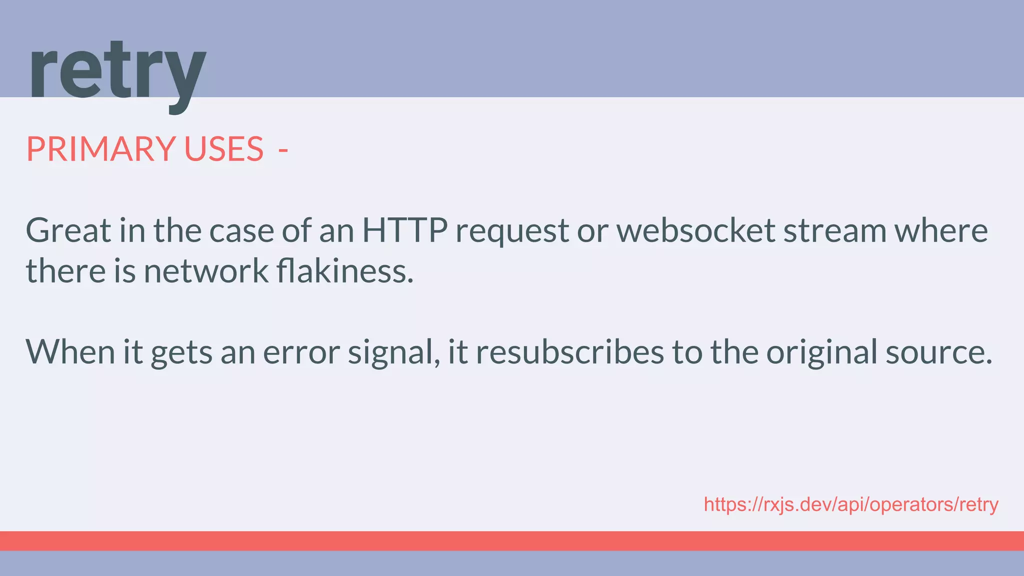 Deep Dive
Podcast
PRIMARY USES -
Great in the case of an HTTP request or websocket stream where
there is network ﬂakiness.
When it gets an error signal, it resubscribes to the original source.
retry
https://rxjs.dev/api/operators/retry
 