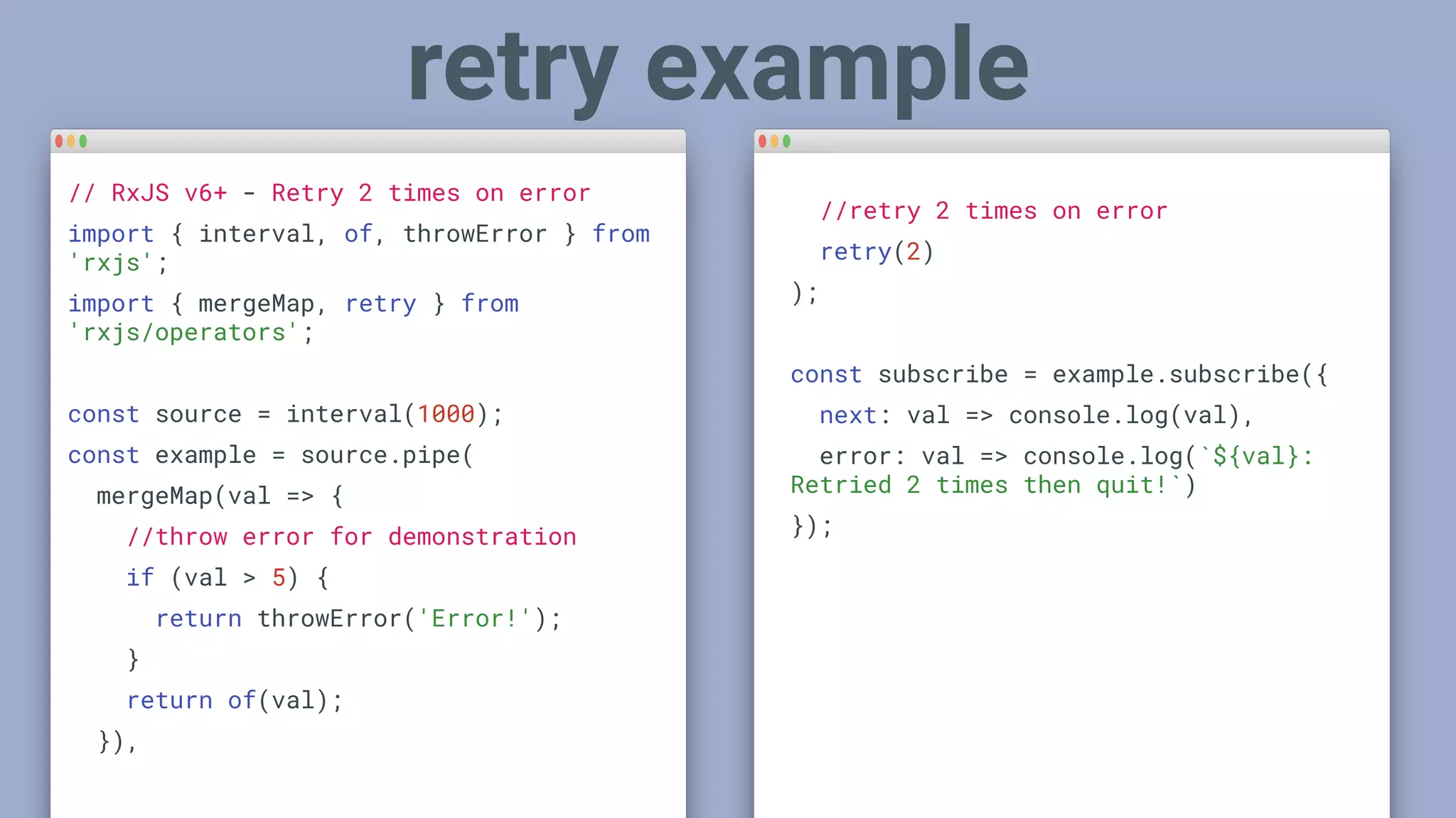 // RxJS v6+ - Retry 2 times on error
import { interval, of, throwError } from
'rxjs';
import { mergeMap, retry } from
'rxjs/operators';
const source = interval(1000);
const example = source.pipe(
mergeMap(val => {
//throw error for demonstration
if (val > 5) {
return throwError('Error!');
}
return of(val);
}),
retry example
//retry 2 times on error
retry(2)
);
const subscribe = example.subscribe({
next: val => console.log(val),
error: val => console.log(`${val}:
Retried 2 times then quit!`)
});
 