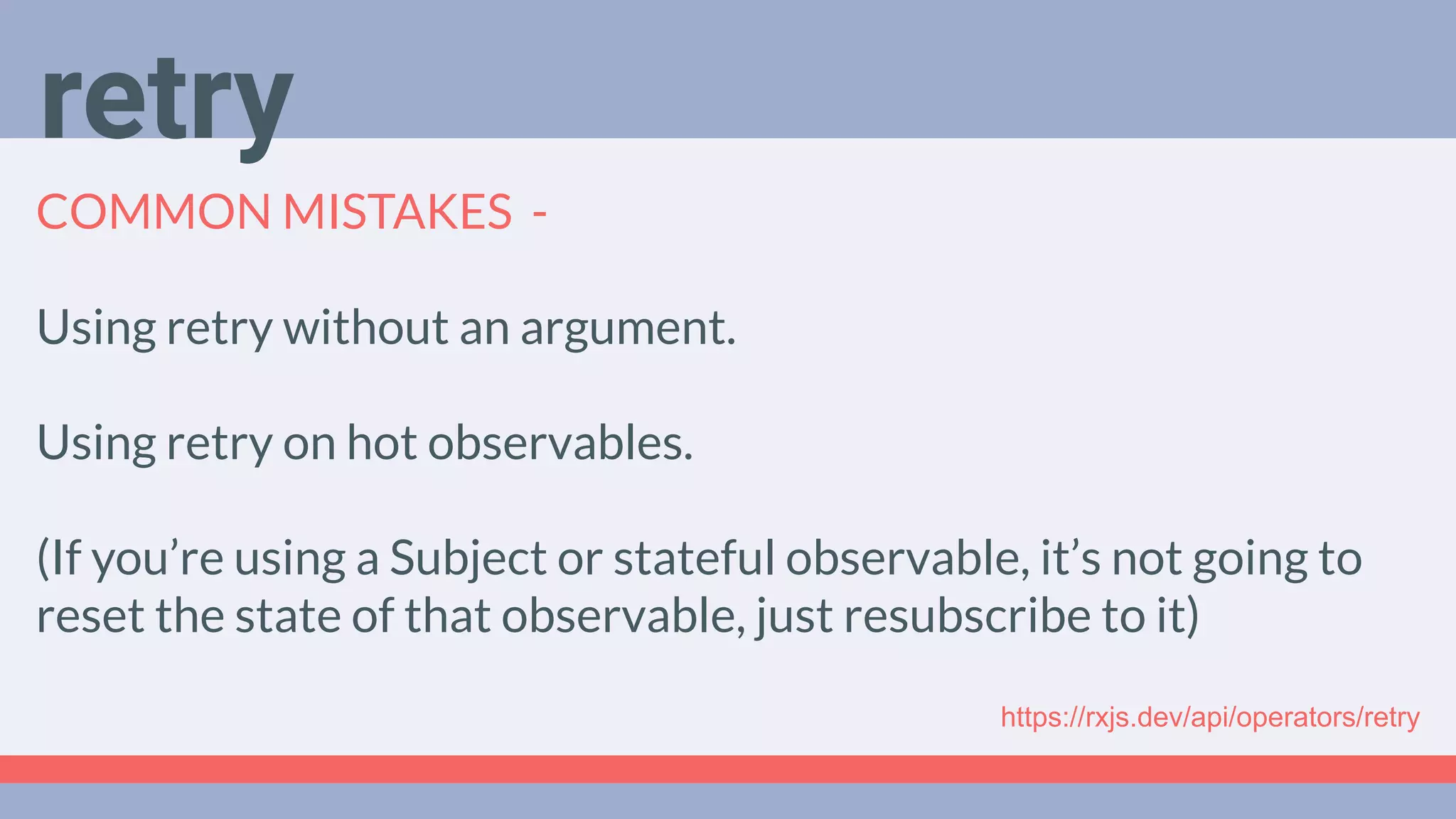 Deep Dive
Podcast
COMMON MISTAKES -
Using retry without an argument.
Using retry on hot observables.
(If you’re using a Subject or stateful observable, it’s not going to
reset the state of that observable, just resubscribe to it)
retry
https://rxjs.dev/api/operators/retry
 