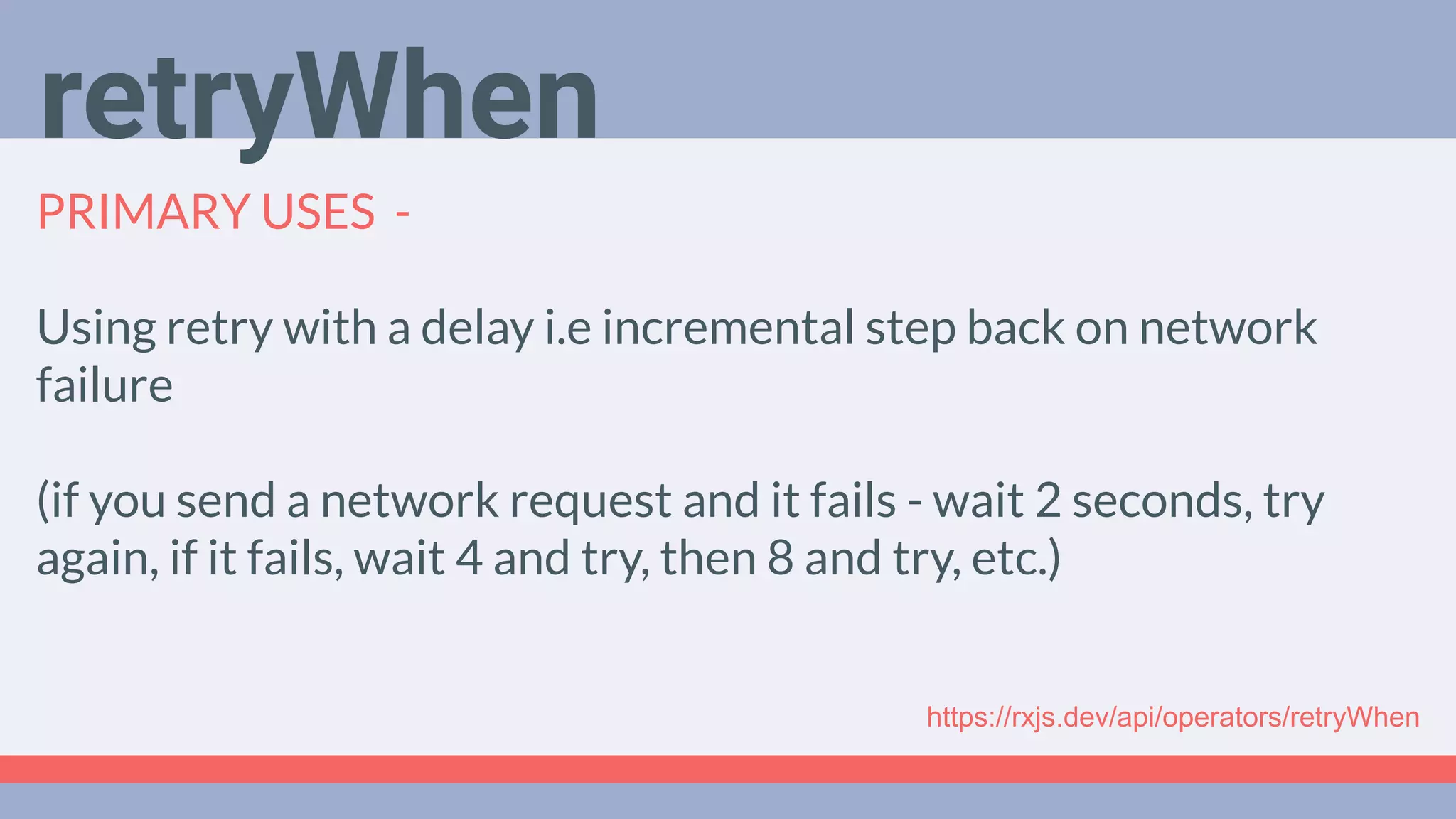 Deep Dive
Podcast
PRIMARY USES -
Using retry with a delay i.e incremental step back on network
failure
(if you send a network request and it fails - wait 2 seconds, try
again, if it fails, wait 4 and try, then 8 and try, etc.)
retryWhen
https://rxjs.dev/api/operators/retryWhen
 
