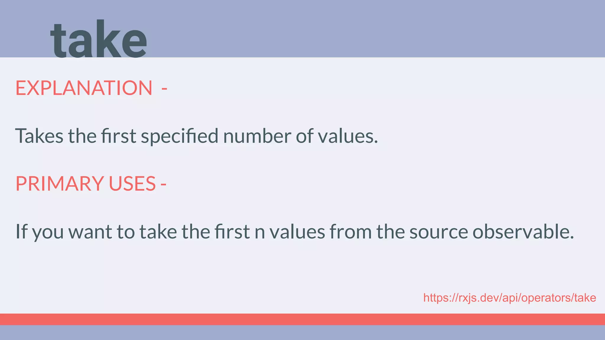 Deep Dive
Podcast
EXPLANATION -
Takes the ﬁrst speciﬁed number of values.
PRIMARY USES -
If you want to take the ﬁrst n values from the source observable.
take
https://rxjs.dev/api/operators/take
 
