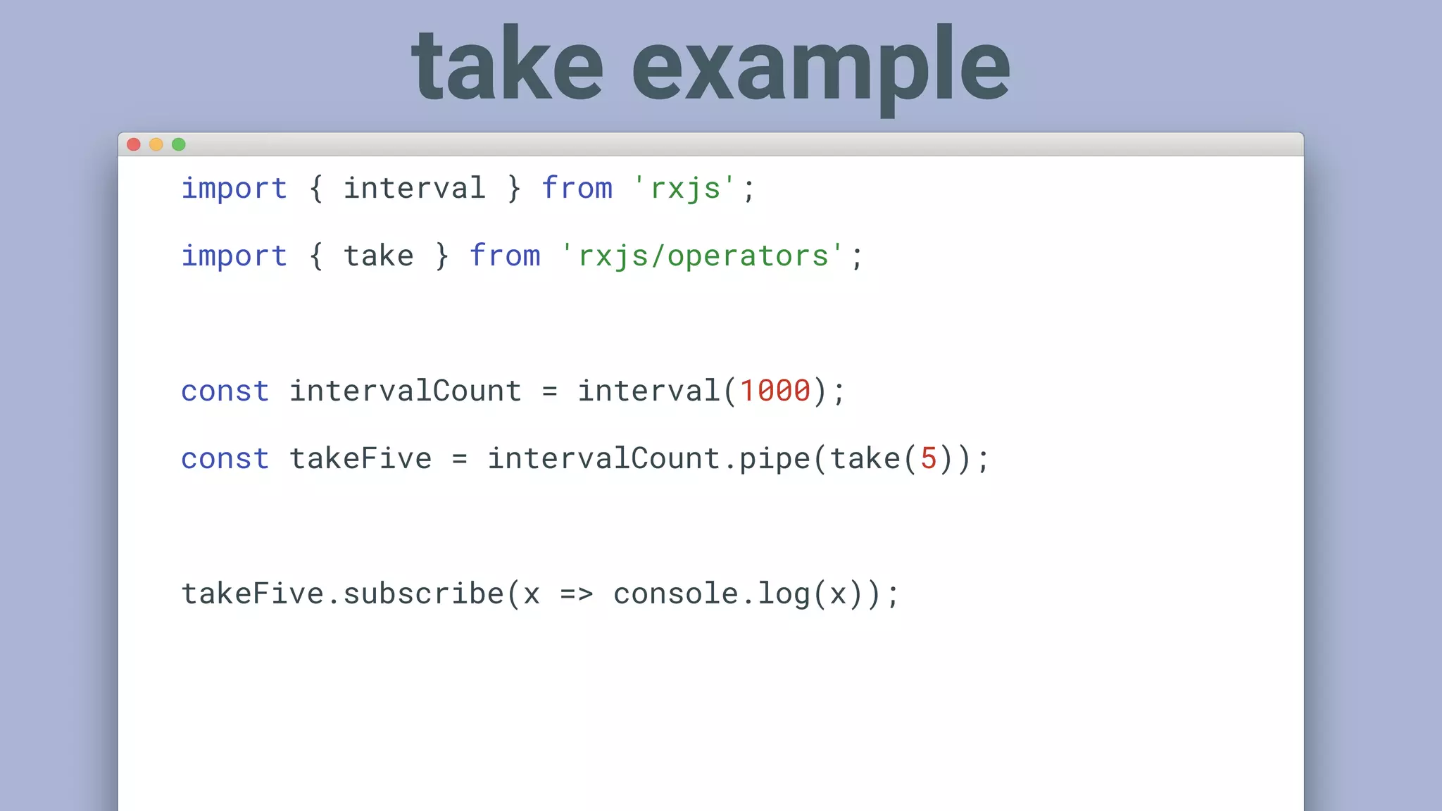 import { interval } from 'rxjs';
import { take } from 'rxjs/operators';
const intervalCount = interval(1000);
const takeFive = intervalCount.pipe(take(5));
takeFive.subscribe(x => console.log(x));
take example
 