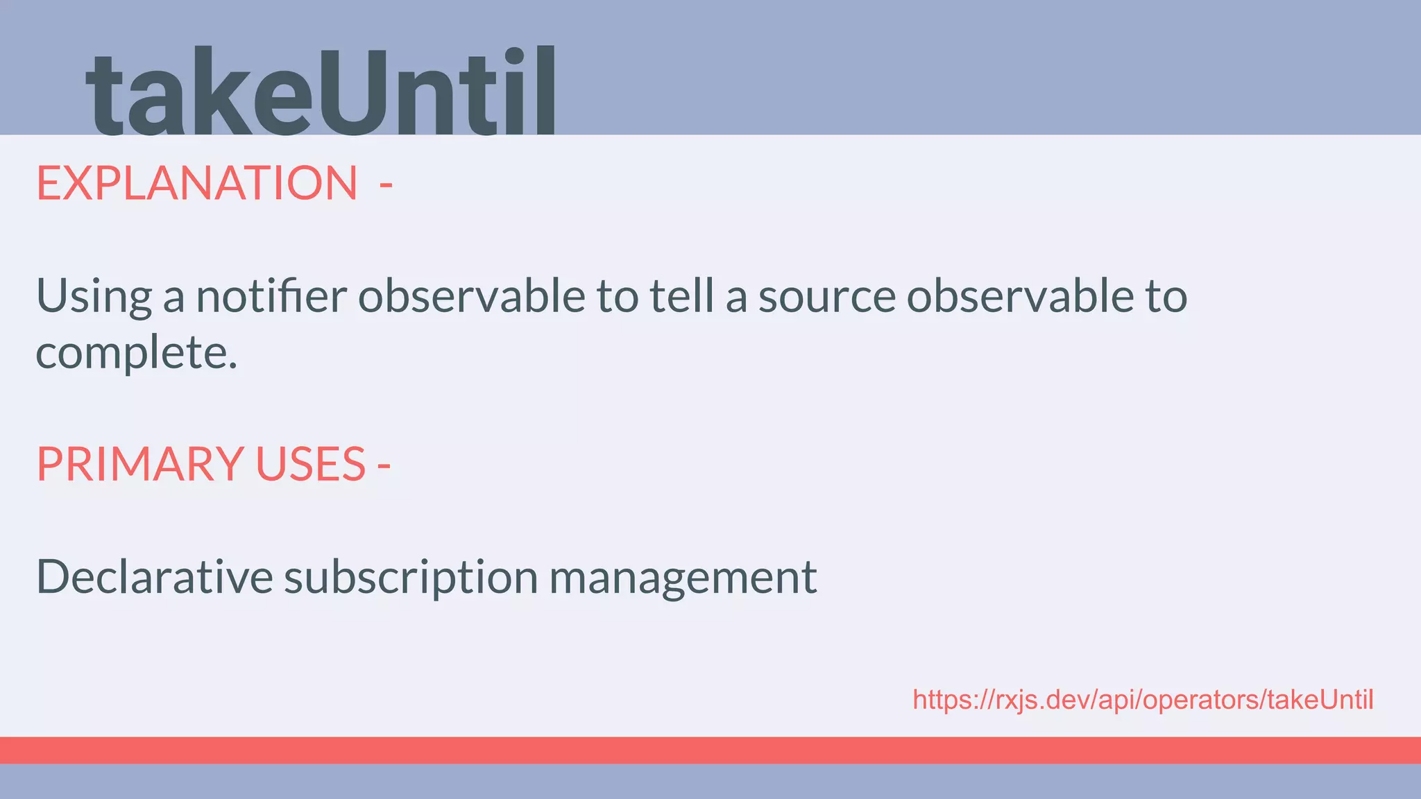 Deep Dive
Podcast
EXPLANATION -
Using a notiﬁer observable to tell a source observable to
complete.
PRIMARY USES -
Declarative subscription management
takeUntil
https://rxjs.dev/api/operators/takeUntil
 