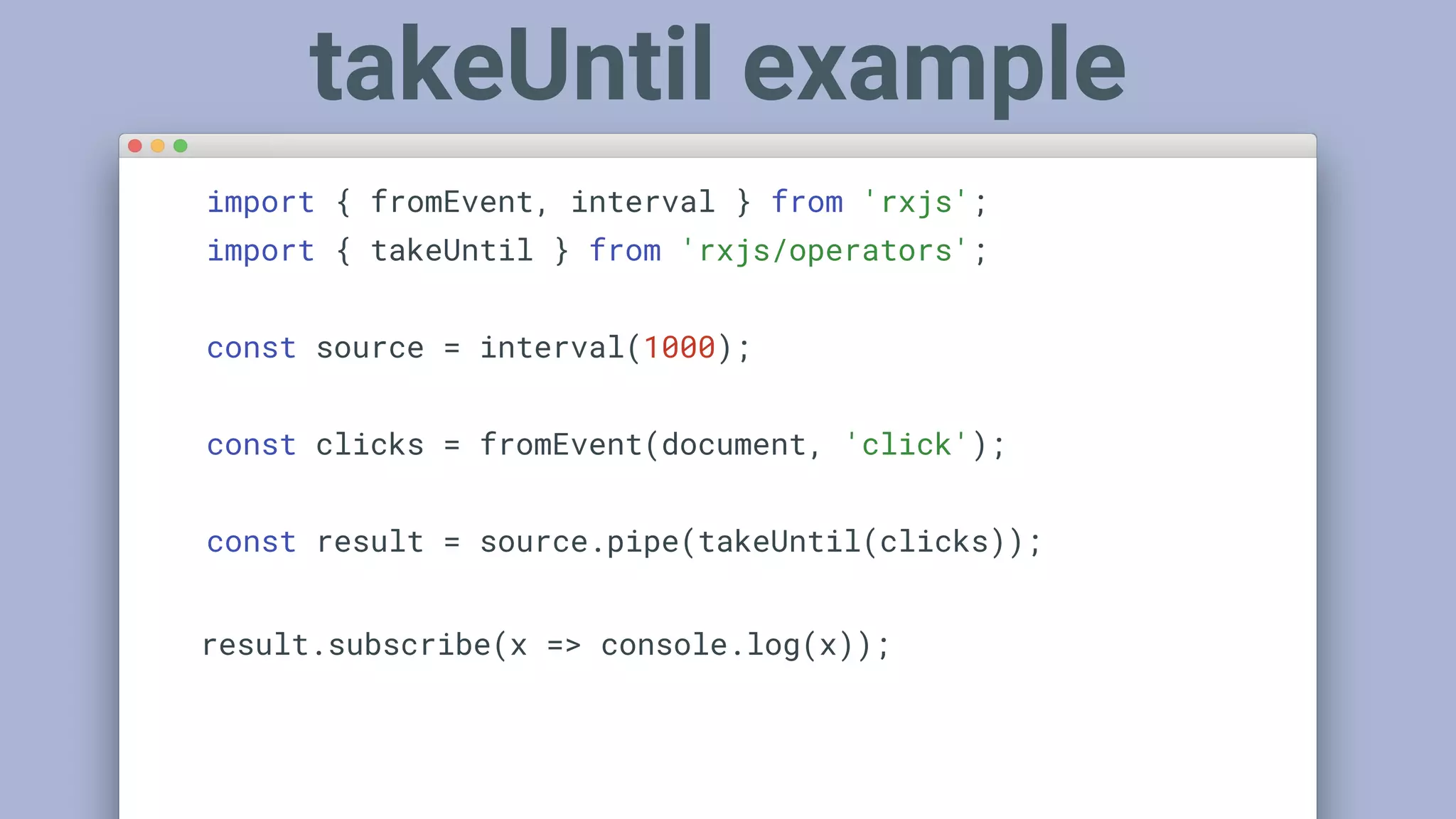 import { fromEvent, interval } from 'rxjs';
import { takeUntil } from 'rxjs/operators';
const source = interval(1000);
const clicks = fromEvent(document, 'click');
const result = source.pipe(takeUntil(clicks));
result.subscribe(x => console.log(x));
takeUntil example
 