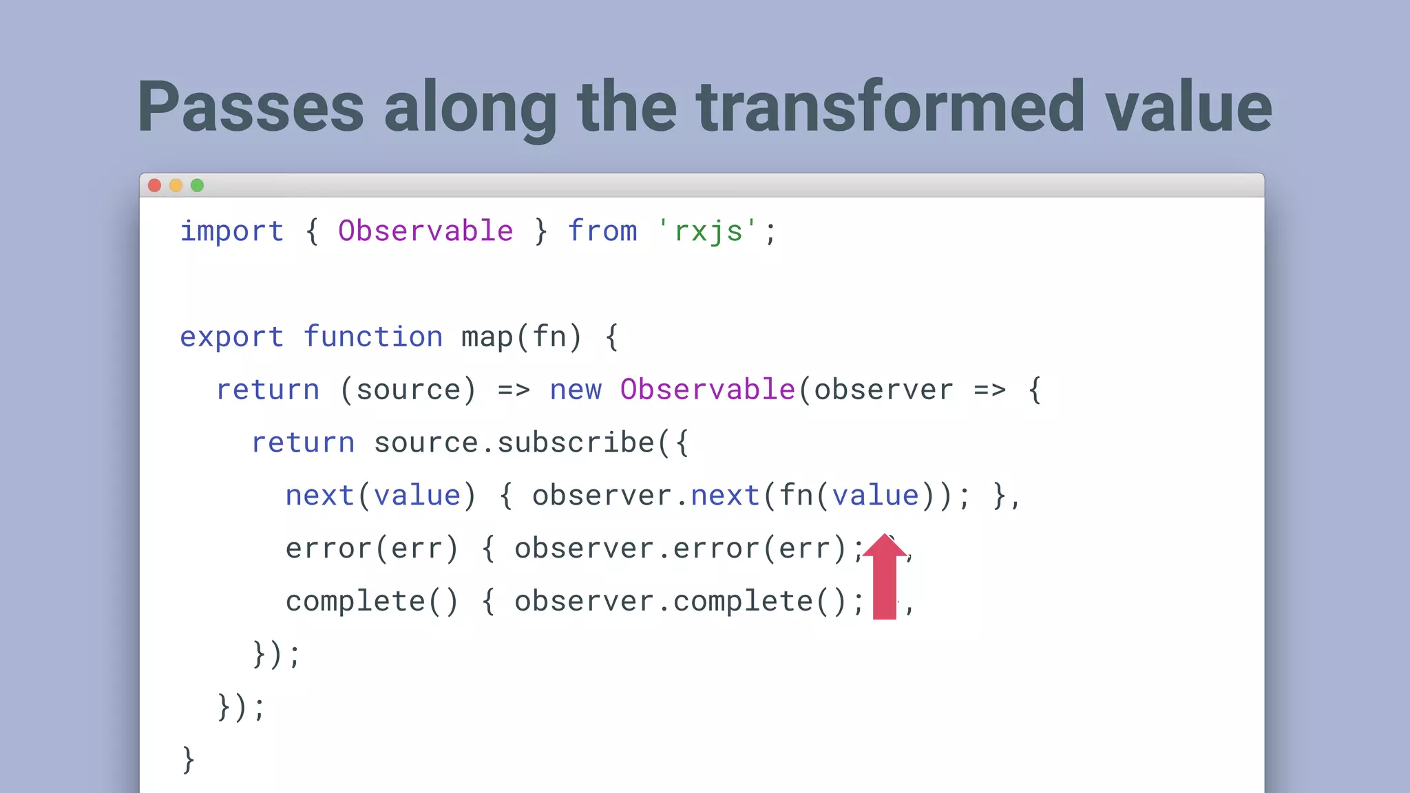 Passes along the transformed value
import { Observable } from 'rxjs';
export function map(fn) {
return (source) => new Observable(observer => {
return source.subscribe({
next(value) { observer.next(fn(value)); },
error(err) { observer.error(err); },
complete() { observer.complete(); },
});
});
}
 