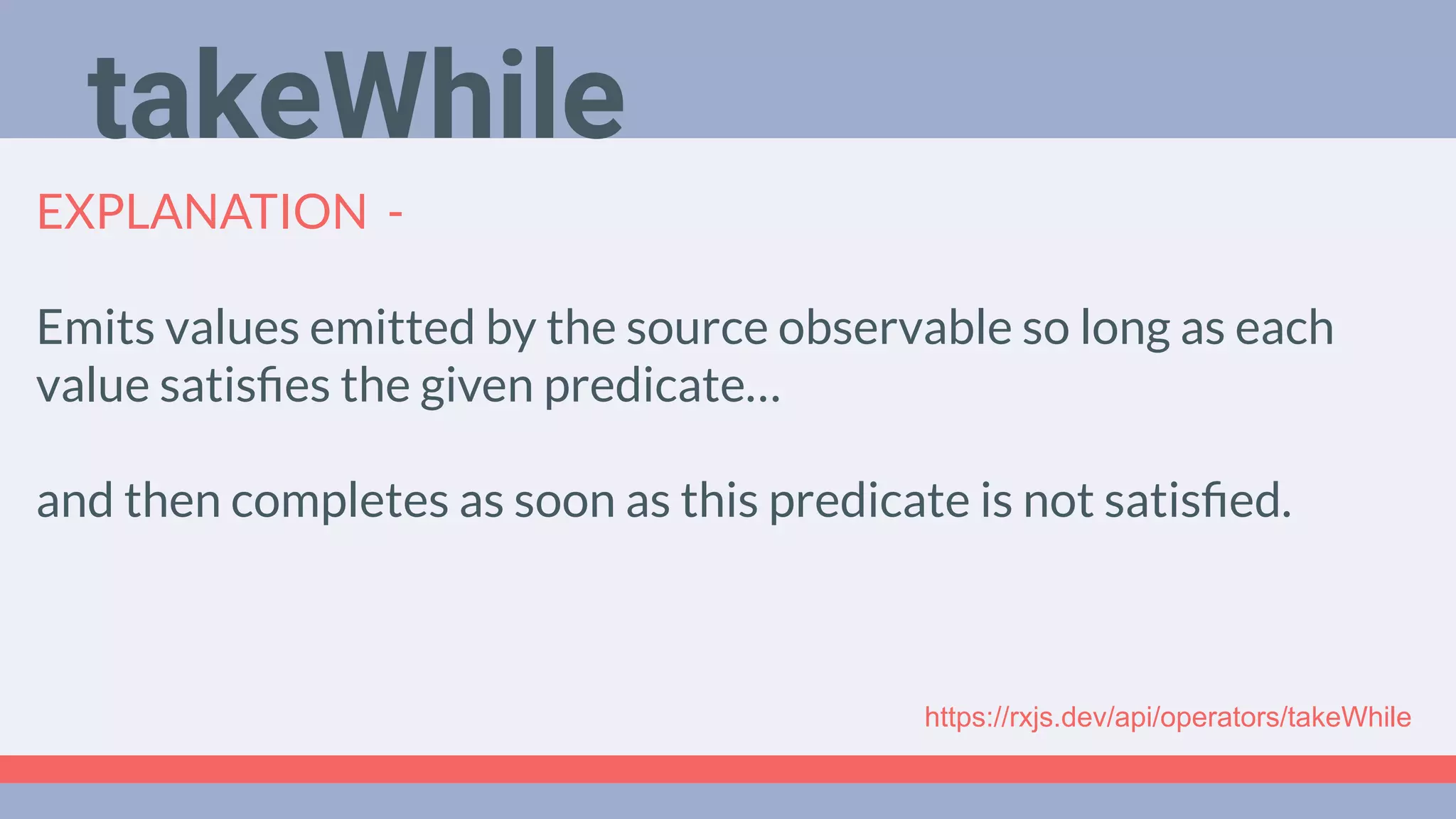 Deep Dive
Podcast
EXPLANATION -
Emits values emitted by the source observable so long as each
value satisﬁes the given predicate…
and then completes as soon as this predicate is not satisﬁed.
takeWhile
https://rxjs.dev/api/operators/takeWhile
 