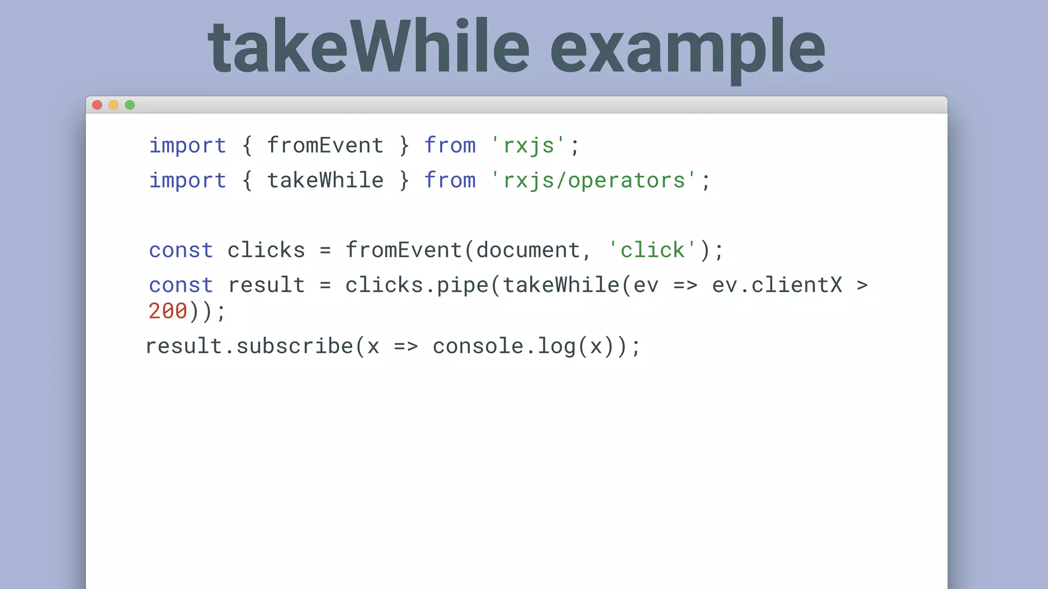 import { fromEvent } from 'rxjs';
import { takeWhile } from 'rxjs/operators';
const clicks = fromEvent(document, 'click');
const result = clicks.pipe(takeWhile(ev => ev.clientX >
200));
result.subscribe(x => console.log(x));
takeWhile example
 