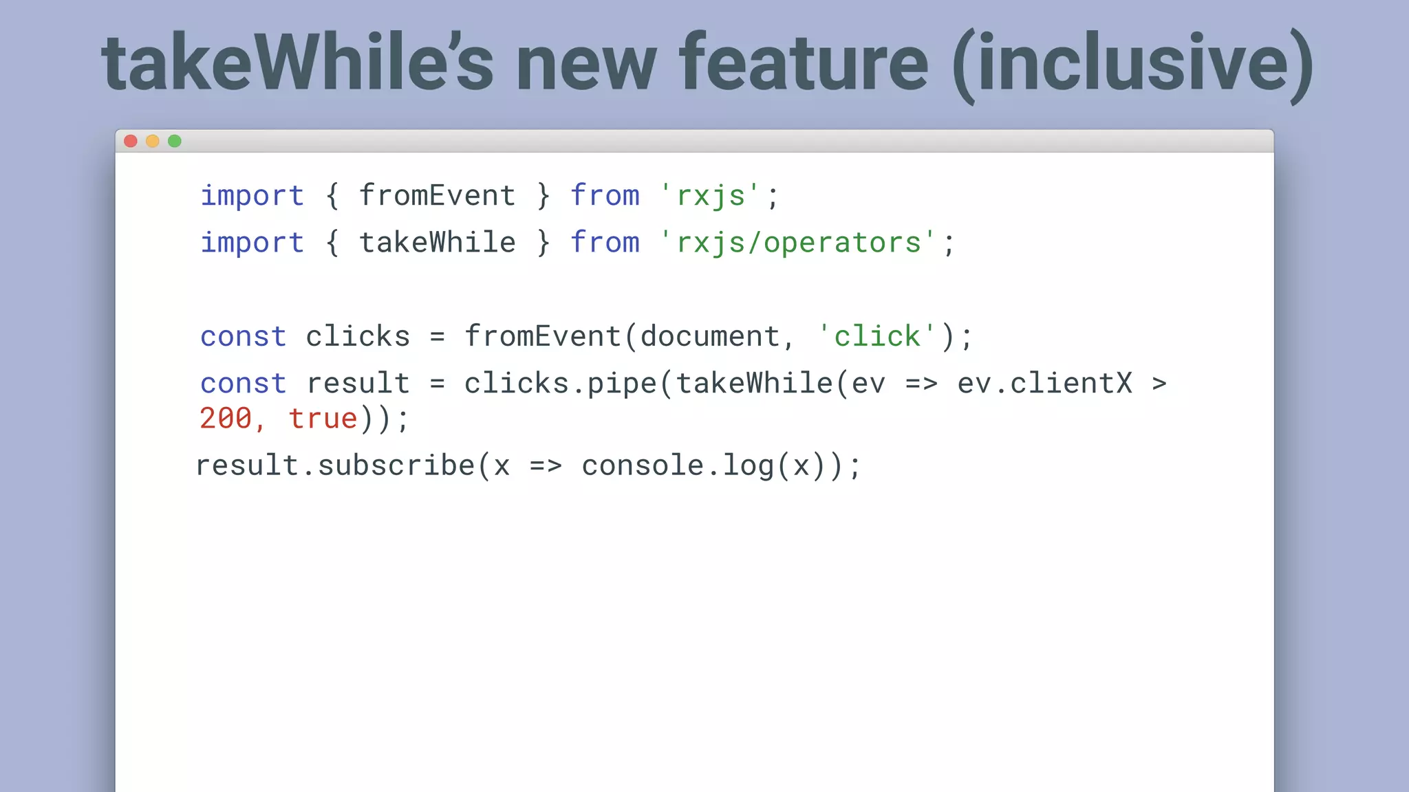 import { fromEvent } from 'rxjs';
import { takeWhile } from 'rxjs/operators';
const clicks = fromEvent(document, 'click');
const result = clicks.pipe(takeWhile(ev => ev.clientX >
200, true));
result.subscribe(x => console.log(x));
takeWhile’s new feature (inclusive)
 
