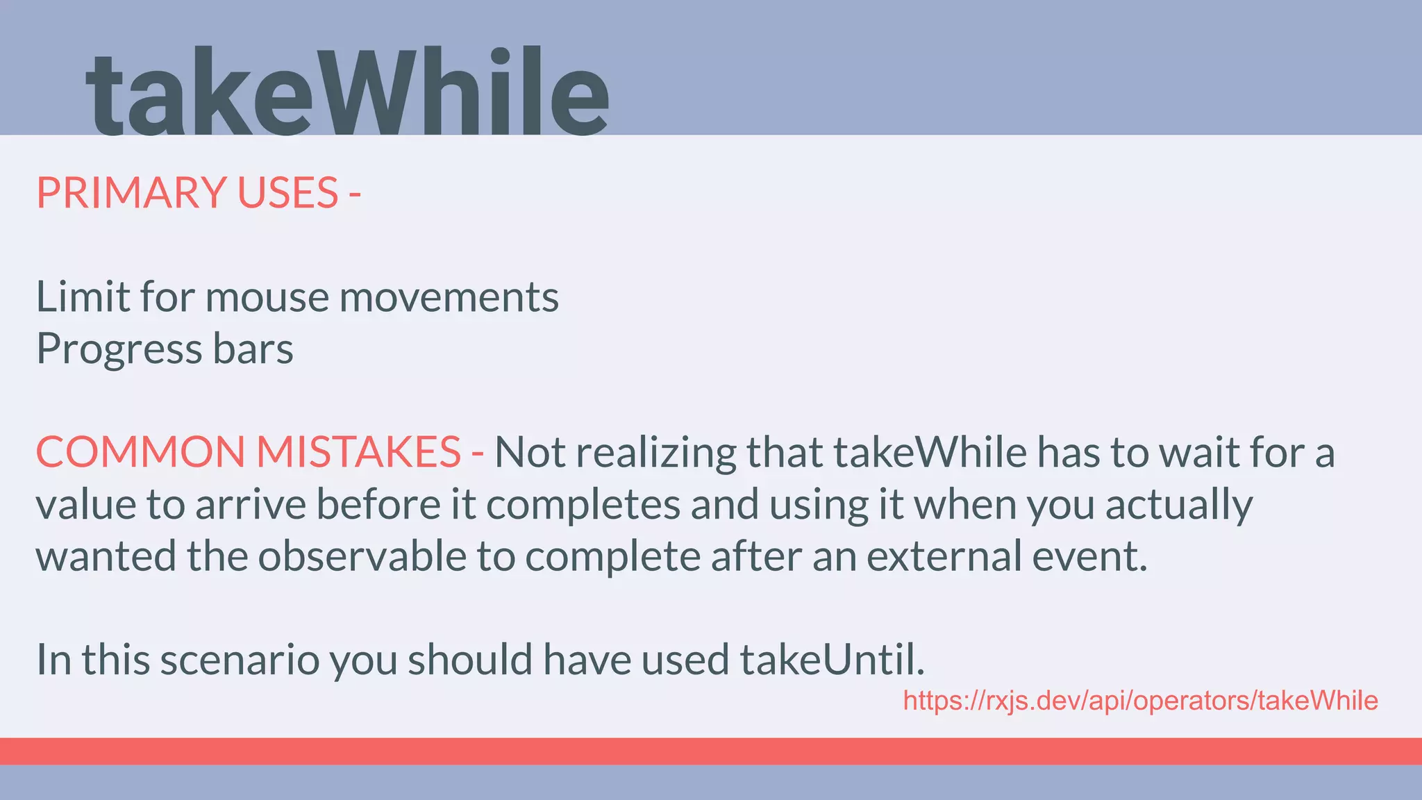 Deep Dive
Podcast
PRIMARY USES -
Limit for mouse movements
Progress bars
COMMON MISTAKES - Not realizing that takeWhile has to wait for a
value to arrive before it completes and using it when you actually
wanted the observable to complete after an external event.
In this scenario you should have used takeUntil.
takeWhile
https://rxjs.dev/api/operators/takeWhile
 