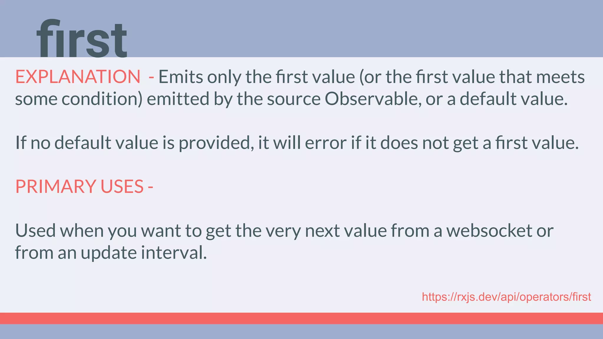 Deep Dive
Podcast
EXPLANATION - Emits only the ﬁrst value (or the ﬁrst value that meets
some condition) emitted by the source Observable, or a default value.
If no default value is provided, it will error if it does not get a ﬁrst value.
PRIMARY USES -
Used when you want to get the very next value from a websocket or
from an update interval.
ﬁrst
https://rxjs.dev/api/operators/first
 