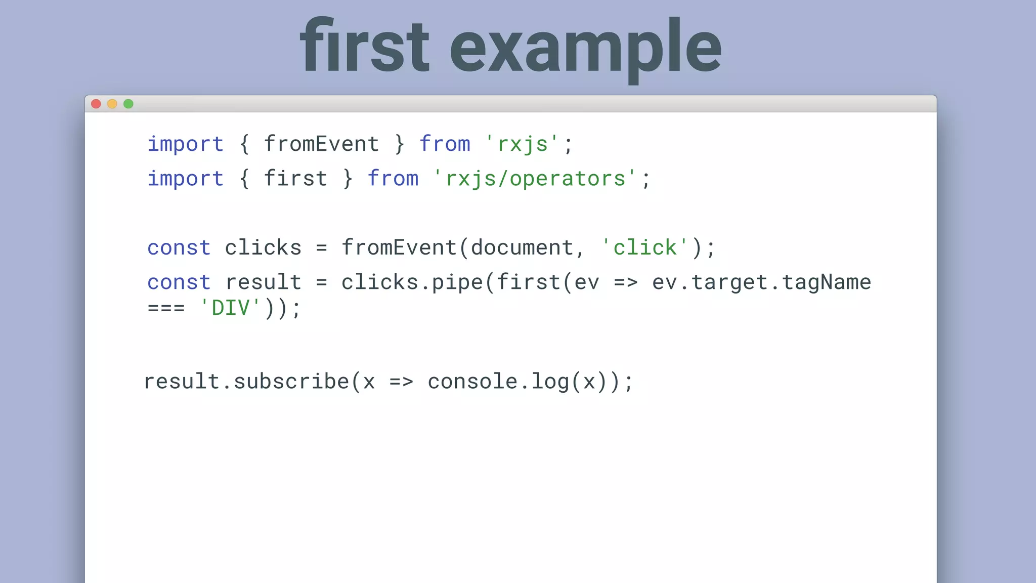 import { fromEvent } from 'rxjs';
import { first } from 'rxjs/operators';
const clicks = fromEvent(document, 'click');
const result = clicks.pipe(first(ev => ev.target.tagName
=== 'DIV'));
result.subscribe(x => console.log(x));
ﬁrst example
 