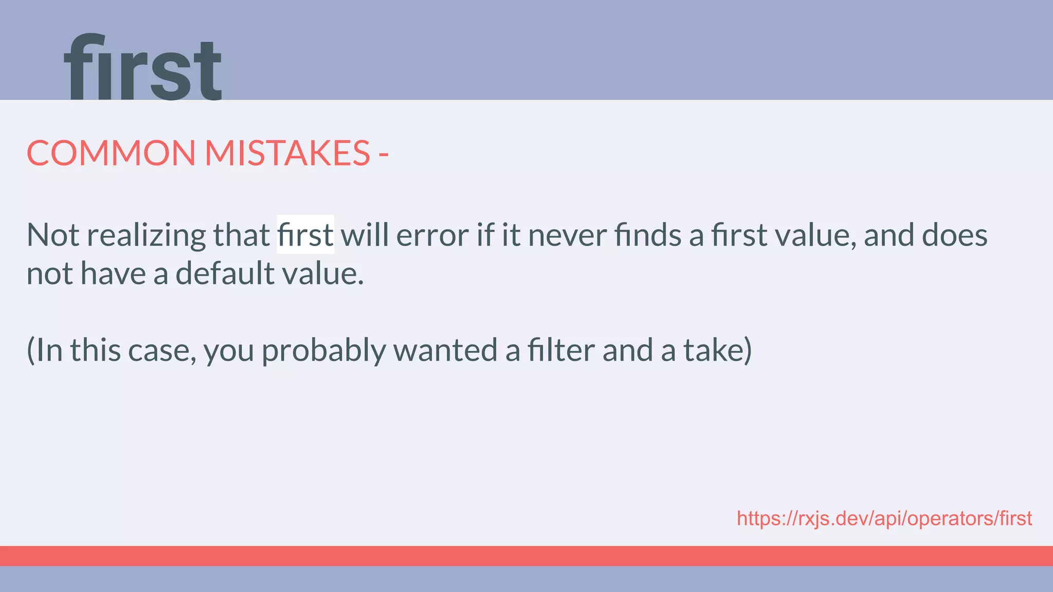 Deep Dive
Podcast
COMMON MISTAKES -
Not realizing that ﬁrst will error if it never ﬁnds a ﬁrst value, and does
not have a default value.
(In this case, you probably wanted a ﬁlter and a take)
https://rxjs.dev/api/operators/first
ﬁrst
 