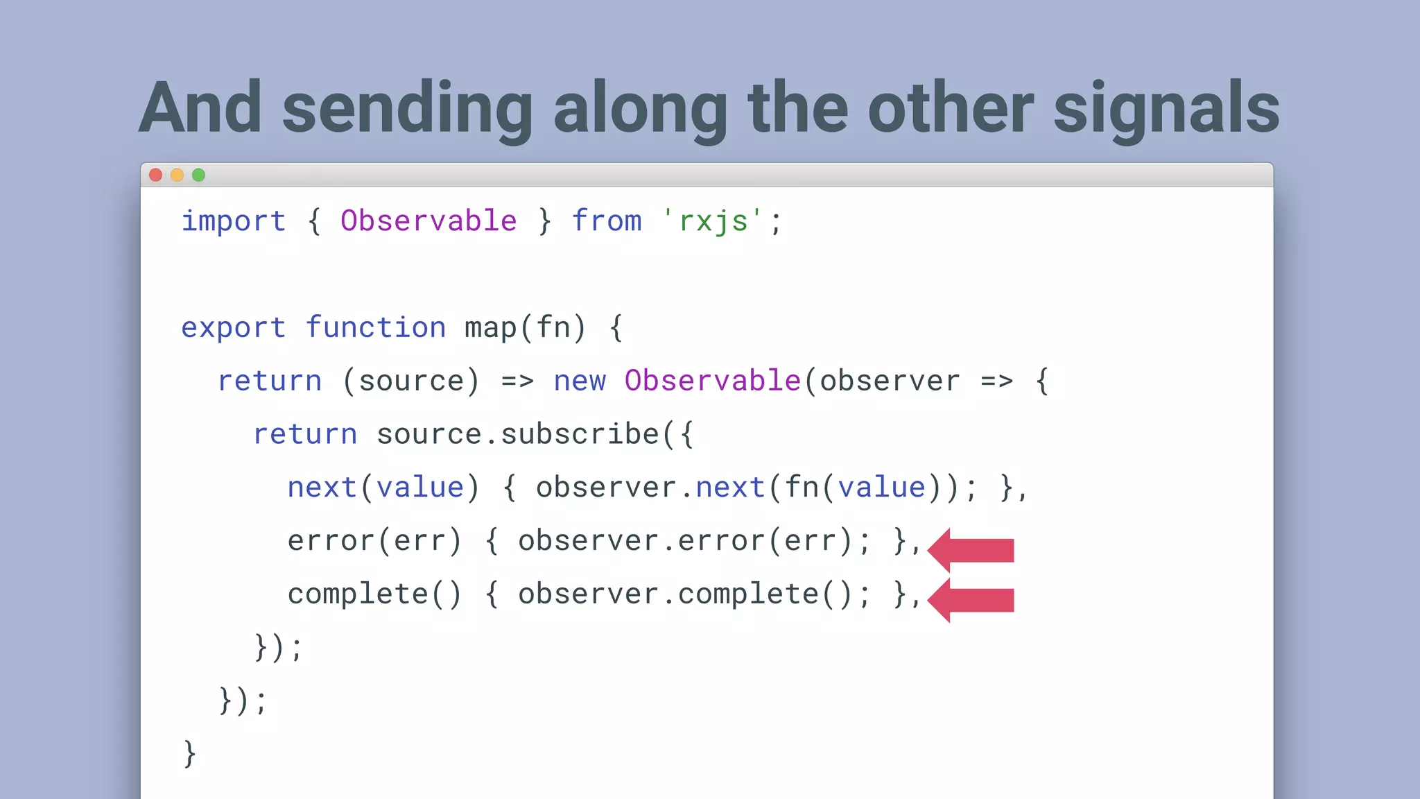 And sending along the other signals
import { Observable } from 'rxjs';
export function map(fn) {
return (source) => new Observable(observer => {
return source.subscribe({
next(value) { observer.next(fn(value)); },
error(err) { observer.error(err); },
complete() { observer.complete(); },
});
});
}
 