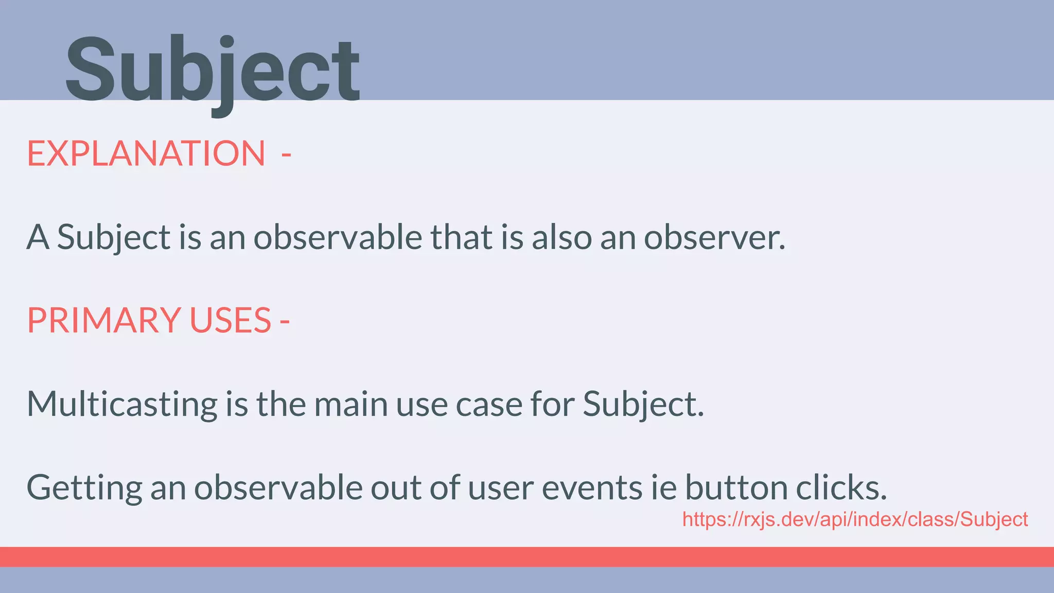 Deep Dive
Podcast
EXPLANATION -
A Subject is an observable that is also an observer.
PRIMARY USES -
Multicasting is the main use case for Subject.
Getting an observable out of user events ie button clicks.
Subject
https://rxjs.dev/api/index/class/Subject
 