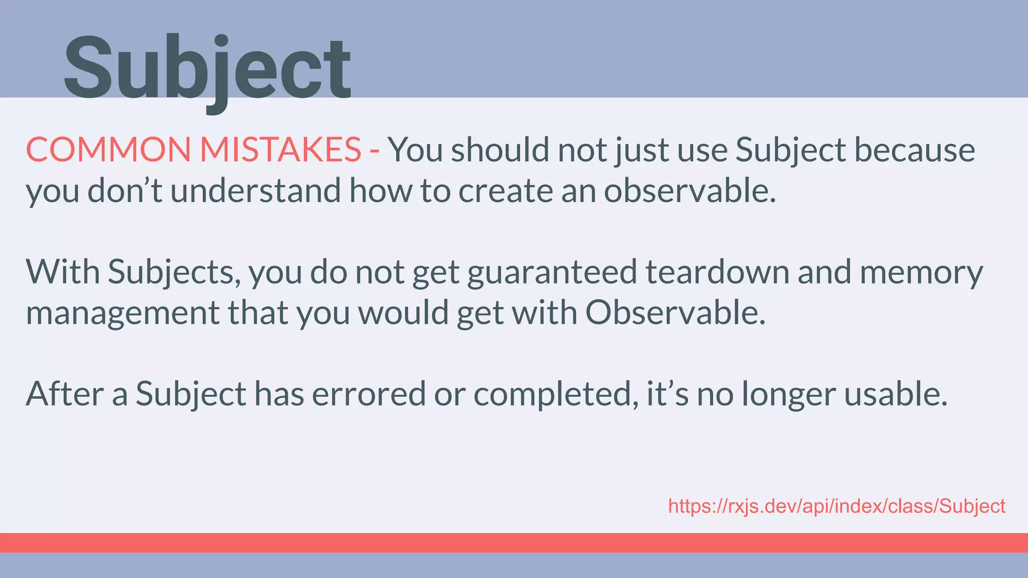 Deep Dive
Podcast
COMMON MISTAKES - You should not just use Subject because
you don’t understand how to create an observable.
With Subjects, you do not get guaranteed teardown and memory
management that you would get with Observable.
After a Subject has errored or completed, it’s no longer usable.
https://rxjs.dev/api/index/class/Subject
Subject
 