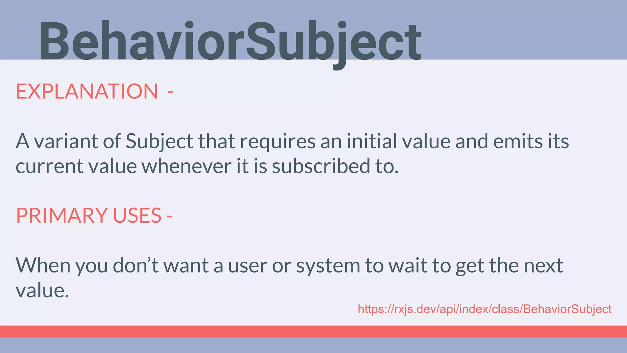 Deep Dive
Podcast
EXPLANATION -
A variant of Subject that requires an initial value and emits its
current value whenever it is subscribed to.
PRIMARY USES -
When you don’t want a user or system to wait to get the next
value.
BehaviorSubject
https://rxjs.dev/api/index/class/BehaviorSubject
 