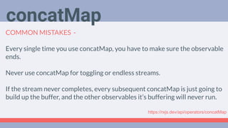 Deep Dive
Podcast
COMMON MISTAKES -
Every single time you use concatMap, you have to make sure the observable
ends.
Never use concatMap for toggling or endless streams.
If the stream never completes, every subsequent concatMap is just going to
build up the buffer, and the other observables it’s buffering will never run.
concatMap
https://rxjs.dev/api/operators/concatMap
 