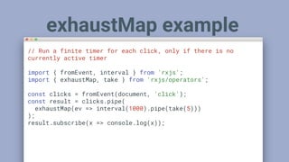 // Run a finite timer for each click, only if there is no
currently active timer
import { fromEvent, interval } from 'rxjs';
import { exhaustMap, take } from 'rxjs/operators';
const clicks = fromEvent(document, 'click');
const result = clicks.pipe(
exhaustMap(ev => interval(1000).pipe(take(5)))
);
result.subscribe(x => console.log(x));
exhaustMap example
 