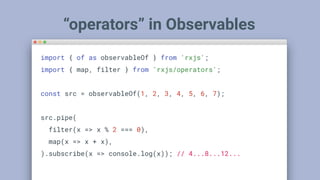 “operators” in Observables
import { of as observableOf } from 'rxjs';
import { map, filter } from 'rxjs/operators';
const src = observableOf(1, 2, 3, 4, 5, 6, 7);
src.pipe(
filter(x => x % 2 === 0),
map(x => x + x),
).subscribe(x => console.log(x)); // 4...8...12...
 