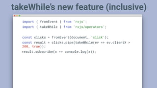 import { fromEvent } from 'rxjs';
import { takeWhile } from 'rxjs/operators';
const clicks = fromEvent(document, 'click');
const result = clicks.pipe(takeWhile(ev => ev.clientX >
200, true));
result.subscribe(x => console.log(x));
takeWhile’s new feature (inclusive)
 