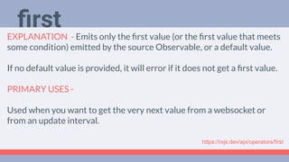 Deep Dive
Podcast
EXPLANATION - Emits only the ﬁrst value (or the ﬁrst value that meets
some condition) emitted by the source Observable, or a default value.
If no default value is provided, it will error if it does not get a ﬁrst value.
PRIMARY USES -
Used when you want to get the very next value from a websocket or
from an update interval.
ﬁrst
https://rxjs.dev/api/operators/first
 