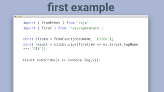 import { fromEvent } from 'rxjs';
import { first } from 'rxjs/operators';
const clicks = fromEvent(document, 'click');
const result = clicks.pipe(first(ev => ev.target.tagName
=== 'DIV'));
result.subscribe(x => console.log(x));
ﬁrst example
 