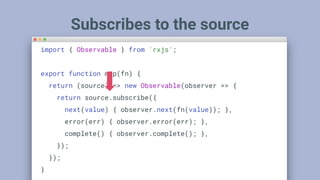 Subscribes to the source
import { Observable } from 'rxjs';
export function map(fn) {
return (source) => new Observable(observer => {
return source.subscribe({
next(value) { observer.next(fn(value)); },
error(err) { observer.error(err); },
complete() { observer.complete(); },
});
});
}
 