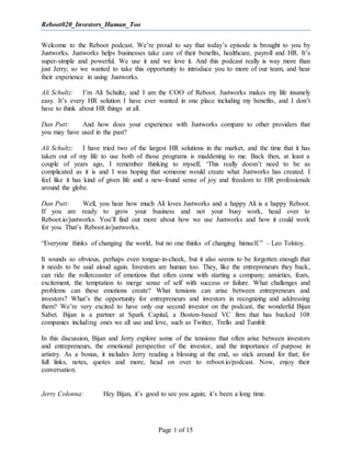 Reboot020_Investors_Human_Too
Page 1 of 15
Welcome to the Reboot podcast. We’re proud to say that today’s episode is brought to you by
Justworks. Justworks helps businesses take care of their benefits, healthcare, payroll and HR. It’s
super-simple and powerful. We use it and we love it. And this podcast really is way more than
just Jerry; so we wanted to take this opportunity to introduce you to more of our team, and hear
their experience in using Justworks.
Ali Schultz: I’m Ali Schultz, and I am the COO of Reboot. Justworks makes my life insanely
easy. It’s every HR solution I have ever wanted in one place including my benefits, and I don’t
have to think about HR things at all.
Dan Putt: And how does your experience with Justworks compare to other providers that
you may have used in the past?
Ali Schultz: I have tried two of the largest HR solutions in the market, and the time that it has
taken out of my life to use both of those programs is maddening to me. Back then, at least a
couple of years ago, I remember thinking to myself, ‘This really doesn’t need to be as
complicated as it is and I was hoping that someone would create what Justworks has created. I
feel like it has kind of given life and a new-found sense of joy and freedom to HR professionals
around the globe.
Dan Putt: Well, you hear how much Ali loves Justworks and a happy Ali is a happy Reboot.
If you are ready to grow your business and not your busy work, head over to
Reboot.io/justworks. You’ll find out more about how we use Justworks and how it could work
for you. That’s Reboot.io/justworks.
“Everyone thinks of changing the world, but no one thinks of changing himself.” – Leo Tolstoy.
It sounds so obvious, perhaps even tongue-in-cheek, but it also seems to be forgotten enough that
it needs to be said aloud again. Investors are human too. They, like the entrepreneurs they back,
can ride the rollercoaster of emotions that often come with starting a company; anxieties, fears,
excitement, the temptation to merge sense of self with success or failure. What challenges and
problems can these emotions create? What tensions can arise between entrepreneurs and
investors? What’s the opportunity for entrepreneurs and investors in recognizing and addressing
them? We’re very excited to have only our second investor on the podcast, the wonderful Bijan
Sabet. Bijan is a partner at Spark Capital, a Boston-based VC firm that has backed 108
companies including ones we all use and love, such as Twitter, Trello and Tumblr.
In this discussion, Bijan and Jerry explore some of the tensions that often arise between investors
and entrepreneurs, the emotional perspective of the investor, and the importance of purpose in
artistry. As a bonus, it includes Jerry reading a blessing at the end, so stick around for that; for
full links, notes, quotes and more, head on over to reboot.io/podcast. Now, enjoy their
conversation.
Jerry Colonna: Hey Bijan, it’s good to see you again; it’s been a long time.
 